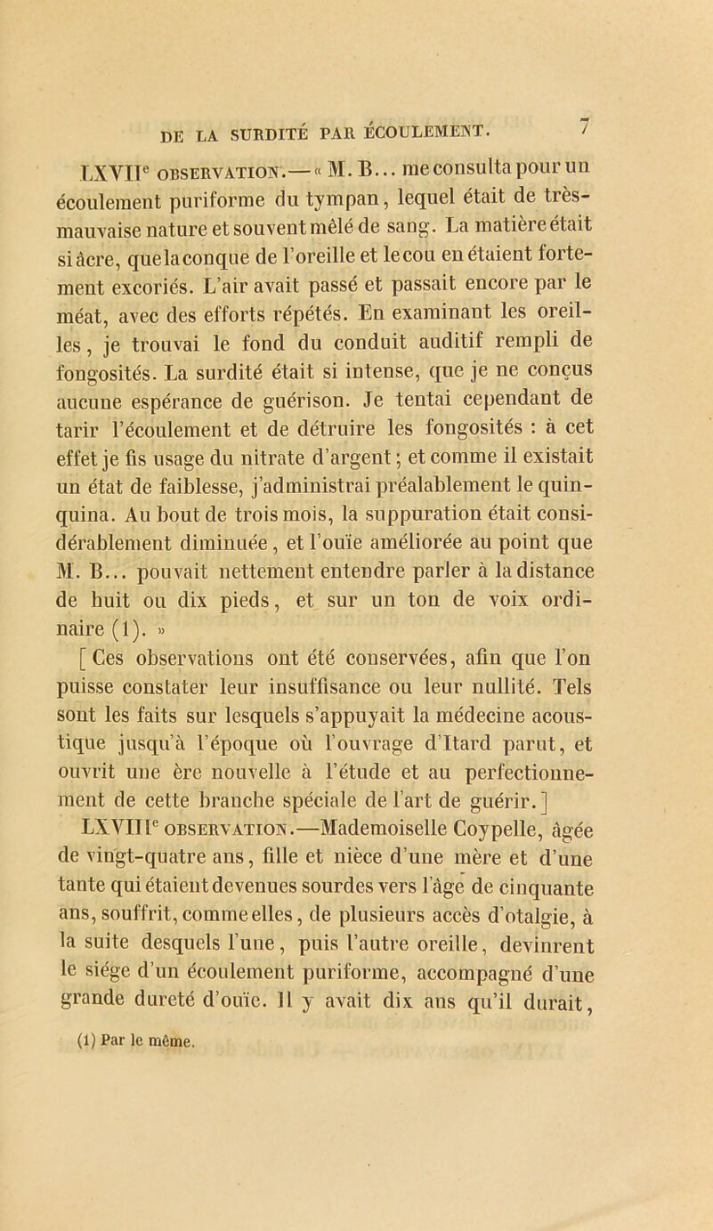 LXVIP OBSERVATION.— » M. B... meconsultapoupun écoulement puriforme du tympan, lequel était de très- mauvaise nature et souvent mêlé de sang. La matière était si âcre, quelaconque de l’oreille et lecou en étaient forte- ment excoriés. L’air avait passé et passait encore par le méat, avec des efforts répétés. En examinant les oreil- les , je trouvai le fond du conduit auditif rempli de fongosités. La surdité était si intense, que je ne conçus aucuue espérance de guérison. Je tentai cependant de tarir l’écoulement et de détruire les fongosités ; à cet effet je fis usage du nitrate d’argent ; et comme il existait un état de faiblesse, j’administrai préalablement le quin- quina. Au bout de trois mois, la suppuration était consi- dérablement diminuée, et l’ouïe améliorée au point que M. B... pouvait nettement entendre parler à la distance de huit ou dix pieds, et sur un ton de voix ordi- naire (1). « [Ces observations ont été conservées, afin que l’on puisse constater leur insuffisance ou leur nullité. Tels sont les faits sur lesquels s’appuyait la médecine acous- tique jusqu’à l’époque où l’ouvrage d’Itard parut, et ouvrit une ère nouvelle à l’étude et au perfectionne- ment de cette branche spéciale de l’art de guérir.] LXVIIP OBSERVATION.—Mademoiselle Coypelle, âgée de vingt-quatre ans, fille et nièce d’une mère et d’une tante qui étaient devenues sourdes vers l’âge de cinquante ans, souffrit, comme elles, de plusieurs accès d’otalgie, à la suite desquels l’uue, puis l’autre oreille, devinrent le siège d’un écoulement puriforme, accompagné d’une grande dureté d’ouïe. Il y avait dix ans qu’il durait,