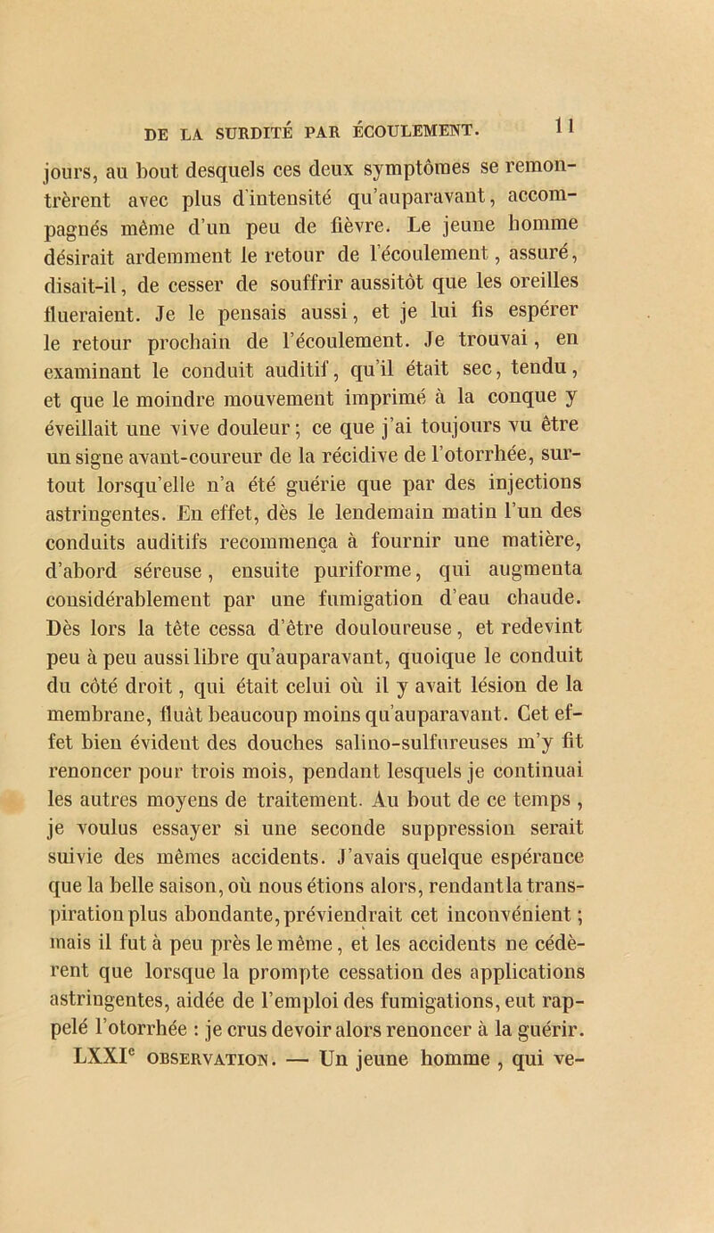 jours, au bout desquels ces deux symptôraes se remon- trèrent avec plus d intensité qu’auparavant, accom- pagnés même d’un peu de lièvre. Le jeune homme désirait ardemment le retour de l’écoulement, assuré, disait-il, de cesser de souffrir aussitôt que les oreilles Hueraient. Je le pensais aussi, et je lui fis espérer le retour prochain de l’écoulement. Je trouvai, en examinant le conduit auditif, qu’il était sec, tendu, et que le moindre mouvement imprimé à la conque y éveillait une vive douleur ; ce que j’ai toujours vu être un signe avant-coureur de la récidive de l’otorrhée, sur- tout lorsqu’elle n’a été guérie que par des injections astringentes. £n effet, dès le lendemain matin l’un des conduits auditifs recommença à fournir une matière, d’abord séreuse, ensuite puriforme, qui augmenta considérablement par une fumigation d’eau chaude. Dès lors la tête cessa d’être douloureuse, et redevint peu à peu aussi libre qu’auparavant, quoique le conduit du côté droit, qui était celui où il y avait lésion de la membrane. Huât beaucoup moins qu’auparavant. Cet ef- fet bien évident des douches sali no-sulfureuses m’y fit renoncer pour trois mois, pendant lesquels je continuai les autres moyens de traitement. Au bout de ce temps , je voulus essayer si une seconde suppression serait suivie des mêmes accidents. J’avais quelque espérance que la belle saison, où nous étions alors, rendantla trans- piration plus abondante,préviendrait cet inconvénient; mais il fut à peu près le même, et les accidents ne cédè- rent que lorsque la prompte cessation des applications astringentes, aidée de l’emploi des fumigations, eut rap- pelé l’otorrhée : je crus devoir alors renoncer à la guérir. LXXP OBSERVATION. — Un jeune homme , qui ve-