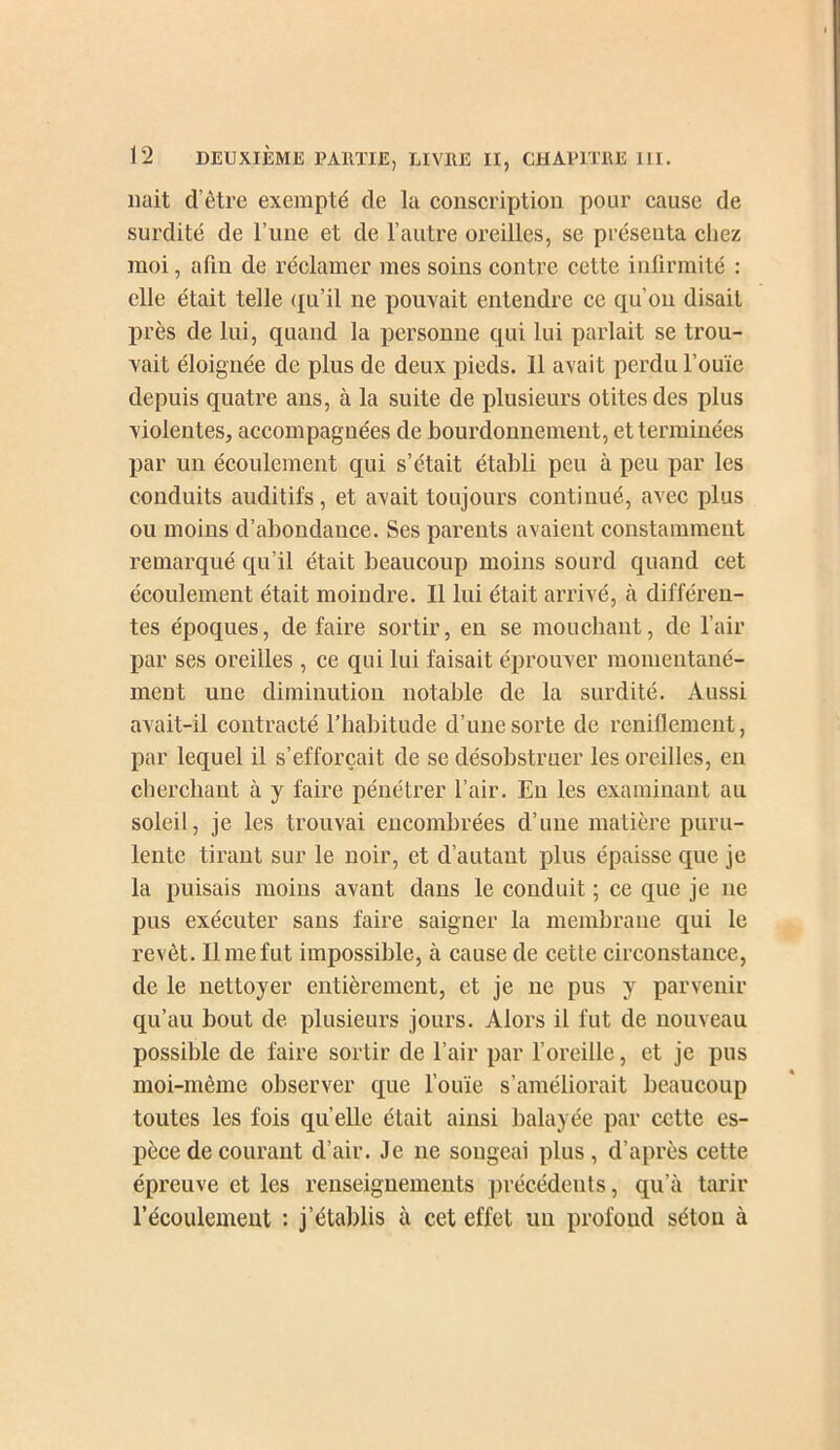 liait d’être exempté de la eonscription pour cause de surdité de l’une et de l’autre oreilles, se préseuta chez moi, afin de réclamer mes soins contre cette infirmité : elle était telle (tu’il ne pouvait entendre ce qu’on disait près de lui, quand la personne qui lui parlait se trou- vait éloignée de plus de deux pieds. 11 avait perdu l’ouïe depuis quatre ans, à la suite de plusieurs otites des plus violentes, accompagnées de bourdonnement, et terminées par un écoulement qui s’était établi peu à peu par les conduits auditifs, et avait toujours continué, avec plus ou moins d’abondance. Ses parents avaient constamment remarqué qu’il était beaucoup moins sourd quand cet écoulement était moindre. 11 lui était arrivé, à différen- tes époques, défaire sortir, eu se mouchant, de l’air par ses oreilles , ce qui lui faisait éprouver momentané- ment une diminution notable de la surdité. Aussi avait-il contracté l’habitude d’une sorte de reniflement, par lequel il s’efforcait de se désobstruer les oreilles, eu cherchant à y faire pénétrer l’air. En les examinant au soleil, je les trouvai encombrées d’une matière puru- lente tirant sur le noir, et d’autant plus épaisse que je la puisais moins avant dans le conduit ; ce que je ne pus exécuter sans faire saigner la membrane qui le revêt. Il me fut impossible, à cause de cette circonstance, de le nettoyer entièrement, et je ne pus y parvenir qu’au bout de plusieurs jours. Alors il fut de nouveau possible de faire sortir de l’air par l’oreille, et je pus moi-même observer que fouie s’améliorait beaucoup toutes les fois quelle était ainsi balayée par cette es- pèce de courant d’air. Je ne songeai plus , d’après cette épreuve et les renseignements précédents, qu’à tarir l’écoulement : j’établis à cet effet un profond séton à