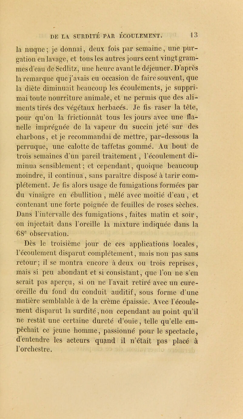 la nuque; je donnai, deux fois par semaine, une pur- gation en lavage, et tous les autres jours cent vingt gram- mesd’eau de Sedlitz, une heure avantle déjeuner. D’après la remarque que j’avais eu occasion de faire souvent, que la diète diminuait beaucoup les écoulements, je suppri- mai toute nourriture animale, et ne permis que des ali- ments tirés des végétaux herbacés. Je fis raser la tête, pour qu’on la frictionnât tous les jours avec une fla- nelle imprégnée de la vapeur du succin jeté sur des charbons, et je recommandai de mettre, par-dessous la perruque, une calotte de taffetas gommé. Au bout de trois semaines d’un pareil traitement, l’écoulement di- minua sensiblement ; et cependant, quoique beaucoup moindre, il continua, sans paraître disposé à tarir com- plètement. Je fis alors usage de fumigations formées par du vinaigre en ébullition, mêlé avec moitié d’eau , et contenant une forte poignée de feuilles de roses sèches. Dans l’intervalle des fumigations, faites matin et soir, on injectait dans l’oreille la mixture indiquée dans la 68® observation. Dès le troisième jour de ces applications locales, l’écoulement disparut complètement, mais non pas sans retour ; il se montra encore à deux ou trois reprises, mais si peu abondant et si consistant, que l’on ne s’en serait pas aperçu, si on ne l’avait retiré avec un cure- oreille du fond du conduit auditif, sous forme d’une matière semblable à de la crème épaissie. Avec l’écoule- ment disparut la surdité, non cependant au point qu’il ne restcàt une certaine dureté d’ouïe, telle qu’elle em- pêchait ce jeune homme, passionné pour le spectacle, d’entendre les acteurs quand il n’était pas placé à l’orchestre.