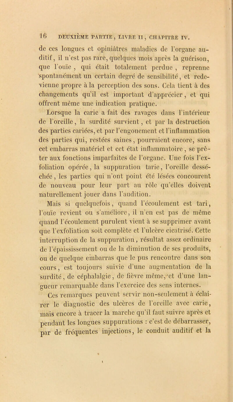 de ces longues et opinüUres maladies de l’organe au- ditif, il n’est pas rare, quelques mois après la guérison, que l’ouïe , qui était totalement perdue , reprenne spontanément un certain degré de sensibilité, et rede- vienne propre à la perception des sons. Cela tient à des changements qu’il est important d’apprécier, et qui offrent même une indication pratique. Lorsque la carie a fait des ravages dans l’intérieur de l’oreille, la surdité survient, et par la destruction des parties cariées, et par l’engouement et l’inflammation des parties qui, restées saines, pourraient encore, sans cet embarras matériel et cet état inflammatoire, se prê- ter aux fonctions imparfaites de l’organe. Une fois l’ex- foliation opérée, la suppuration tarie, l’oreille dessé- chée , les parties qui n’ont point été lésées concourent de nouveau pour leur part au rôle qu’elles doivent naturellement jouer dans l’audition. Mais si quelquefois, quand l’écoulement est tari, l’ouïe revient ou s’améliore, il n’en est pas de même quand l’écoulement purulent vient à se supprimer avant que l’exfoliation soit complète et l’ulcère cicatrisé. Cette interruption de la suppuration, résultat assez ordinaire de l’épaississement ou de la diminution de ses produits, ou de quelque embarras que le pus rencontre dans son cours, est toujours suivie d’une augmentation de la surdité, de céphalalgie, de fièvre même, ‘et d’une lan- gueur remarquable dans l’exercice des sens internes. Ces remarques peuvent servir non-seulement à éclai- rer le diagnostic des ulcères de l’oreille avec carie, mais encore à tracer la marche qu’il faut suivre après et pendant les longues suppurations : c’est de débarrasser, par de fréquentes injections, le conduit auditif et la