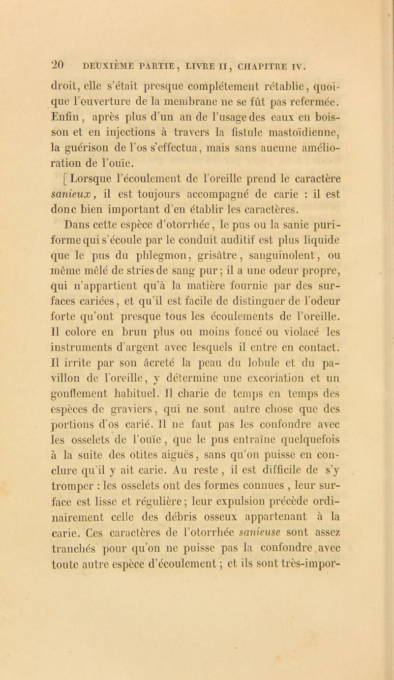 droit, elle s’était presque eomplétemcut rétablie, quoi- que l’ouverture de la membrane ne se fût pas refermée. Enfin, après plus d’un an de l’usage des eaux en bois- son et en injections à travers la fistule mastoïdienne, la guérison de l’os s’effectua, mais sans aucune amélio- ration de l’ouïe. [ Lorsque l’écoulement de l’oreille prend le caractère sanieux, il est toujours accompagné de carie ; il est donc bien important d’en établir les caractères. Dans cette espèce d’otorrhée, le pus ou la sanie puri- forme qui s’écoule par le conduit auditif est plus liquide que le pus du phlegmon, grisâtre, sanguinolent, ou même mêlé de stries de sang pur; il a une odeur propre, qui n’appartient qu’à la matière fournie par des sur- faces cariées, et qu’il est facile de distinguer de l’odeur forte qu’ont presque tous les écoulements de l’oreille. 11 colore en brun plus ou moins foncé ou violacé les instruments d’argent avec lesquels il entre en contact. Il irrite par son âcreté la peau du lobule et du pa- villon de l’oreille, y détermine une excoriation et un gonflement habituel. Il charie de temps en temps des espèces de graviers, qui ne sont autre chose que des portions d’os carié. Il ne faut pas les confondre avec les osselets de l’ouïe, que le pus entraîne quelquefois à la suite des otites aiguës, sans qu’on puisse eu con- clure qu’il y ait carie. Au reste, il est difficile de s’y tromper : les osselets ont des formes connues , leur sur- face est lisse et régulière ; leur expulsion précède ordi- nairement celle des débris osseux appartenant à la carie. Ces caractères de l’otorrbée sanieuse sont assez trancliés pour qu’on lie puisse pas la confondre.avec tonte autre espèce d’écoulement ; et ils sont très-impor-