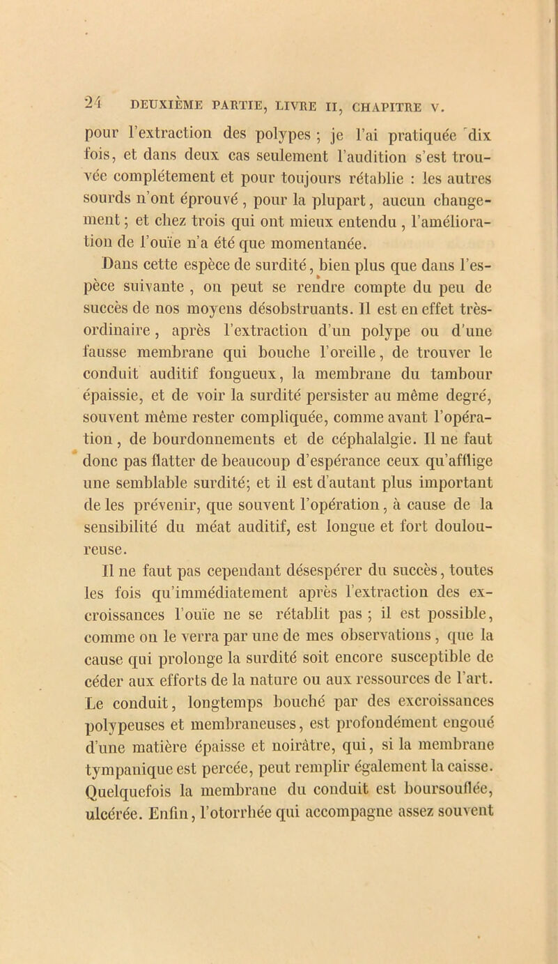 pour l’extraction des polypes ; je l’ai pratiquée 'dix fois, et dans deux cas seulement l’audition s’est trou- vée complètement et pour toujours rétablie : les autres sourds n’ont éprouvé , pour la plupart, aucun change- ment ; et chez trois qui ont mieux entendu , l’améliora- tion de l’ouïe n’a été que momentanée. Dans cette espèce de surdité, bien plus que dans l’es- pèce suivante , on peut se rendre compte du peu de succès de nos moyens désobstruants. Il est en effet très- ordinaire , après l’extraction d’un polype ou d’une fausse membrane qui bouche l’oreille, de trouver le conduit auditif fongueux, la membrane du tambour épaissie, et de voir la surdité persister au même degré, souvent même rester compliquée, comme avant l’opéra- tion , de bourdonnements et de céphalalgie. Il ne faut donc pas flatter de beaucoup d’espérance ceux qu’afflige une semblable surdité; et il est d’autant plus important de les prévenir, que souvent l’opération, à cause de la sensibilité du méat auditif, est longue et fort doulou- reuse. Il ne faut pas cependant désespérer du succès, toutes les fois qu’immédiate ment après l’extraction des ex- croissances l’ouïe ne se rétablit pas ; il est possible, comme on le verra par une de mes observations, que la cause qui prolonge la surdité soit encore susceptible de céder aux efforts de la nature ou aux ressources de l’art. Le conduit, longtemps bouché par des excroissances polypeuses et membraneuses, est profondément engoué d’une matière épaisse et noirâtre, qui, si la membrane tympanique est percée, peut remplir également la caisse. Quelquefois la membrane du conduit est boursouflée, ulcérée. Enfin, l’otorrbée qui accompagne assez souvent