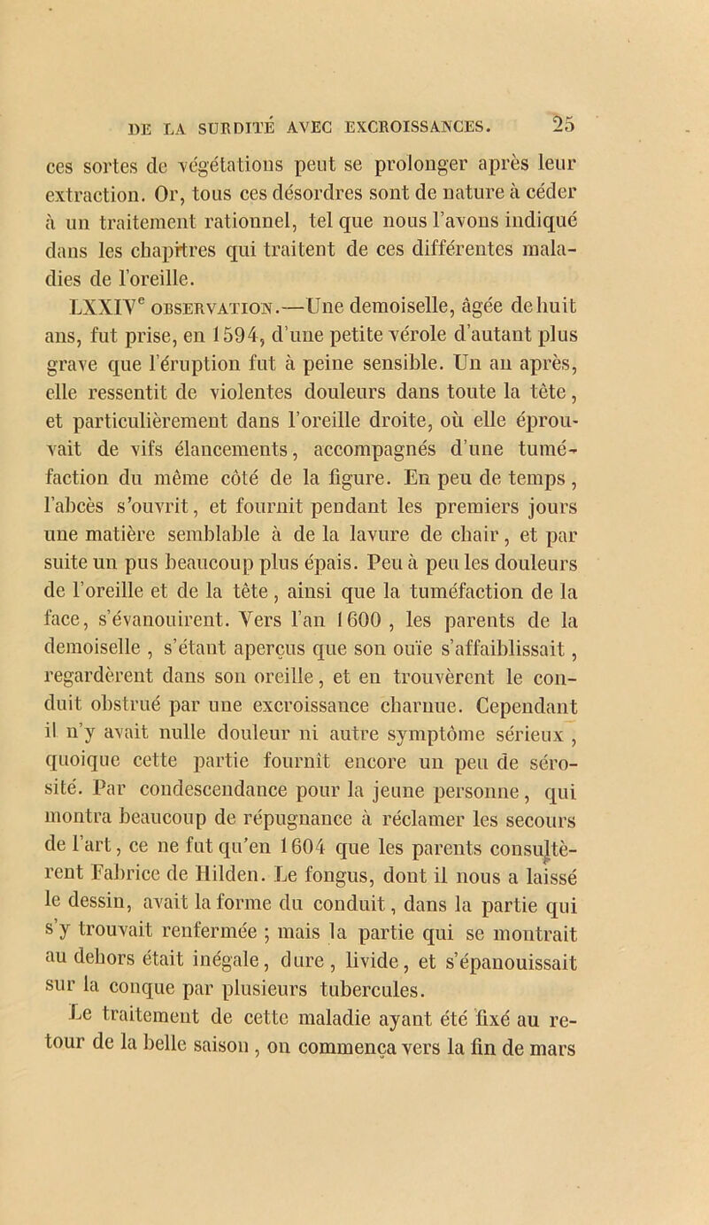 ces sortes de xégélatioiis peut se prolonger après leur extraction. Or, tous ces désordres sont de nature à céder à un traitement rationnel, tel que nous Taxons indiqué dans les chapitres qui traitent de ces différentes mala- dies de l’oreille. LXXIY® OBSERVATION.—Une demoiselle, âgée de huit ans, fut prise, en 1594, d’une petite vérole d’autant plus grave que l’éruption fut à peine sensible. Un an après, elle ressentit de violentes douleurs dans toute la tète, et particulièrement dans l’oreille droite, où elle éprou- vait de vifs élancements, accompagnés d’une tumé- faction du même côté de la figure. En peu de temps, Tahcès s’ouvrit, et fournit pendant les premiers jours une matière semblable à de la lavure de chair, et par suite un pus beaucoup plus épais. Peu à peu les douleurs de l’oreille et de la tête , ainsi que la tuméfaction de la face, s’évanouirent. Vers Tan 1600 , les parents de la demoiselle , s’étant aperçus que son ouïe s’affaiblissait, regardèrent dans son oreille, et en trouvèrent le con- duit obstrué par une excroissance charnue. Cependant il n’y avait nulle douleur ni autre symptôme sérieux , quoique cette partie fournît encore un peu de séro- sité. Par condescendance pour la jeune personne, qui montra beaucoup de répugnance à réclamer les secours de Tart, ce ne fut qu’en 1604 que les parents consultè- rent Pabrice de Hilden. Le fongus, dont il nous a laissé le dessin, avait la forme du conduit, dans la partie qui s’y trouvait renfermée ; mais la partie qui se montrait au dehors était inégale, dure, livide, et s’épanouissait sur la conque par plusieurs tubercules. Le traitement de cette maladie ayant été fixé au re- tour de la belle saison , on commença vers la fin de mars