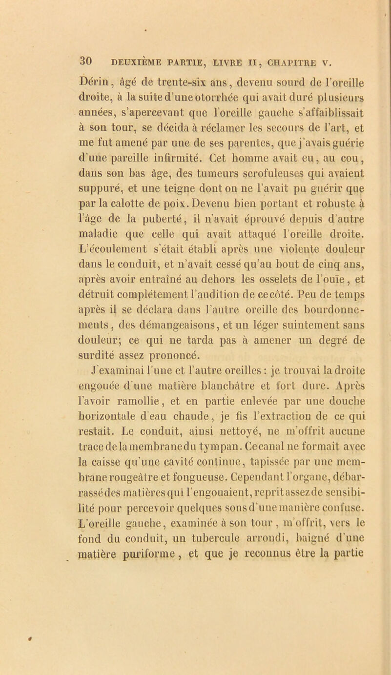 Dérin, âgé de trente-six ans, devenu sourd de l’oreille droite, à la suite d’une otorrhée qui avait duré plusieurs années, s’apercevant que l’oreille gauche s’affaiblissait à son tour, se décida à réclamer les secours de l’art, et me fut amené par une de ses parentes, que j’avais guérie d’une pareille infirmité. Cet homme avait eu, au cou, dans son bas âge, des tumeurs scrofuleuses qui avaient suppuré, et une teigne dont on ne l’avait pu guérir que par la calotte de poix. Devenu bien portant et robuste à l’âge de la puberté, il n’avait éprouvé depuis d’autre maladie que celle qui avait attaqué l’oreille droite. L’écoulement s’était établi après une violente douleur dans le conduit, et n’avait cessé qu’au bout de cinq ans, après avoir entraîné au dehors les osselets de l’ouïe, et détruit complètement l’audition de cecôté. Peu de temps après il se déclara dans l’autre oreille des bourdonne- ments , des démangeaisons, et un léger suintement sans douleur; ce qui ne tarda pas à amener un degré de surdité assez prononcé. J’examinai l’une et l’autre oreilles : je trouvai la droite engouée d’une matière blanchâtre et fort dure. Après l’avoir ramollie, et en partie enlevée par une douche horizontale d'eau chaude, je fis l’extraction de ce qui restait. Le conduit, ainsi nettoyé, ne m’offrit aucune trace de la membrane du tympan. Ce canal ne formait avec la caisse qu’une cavité continue, tapissée par une mem- brane rougeâtre et fongueuse. Cependant l’organe, débar- rassédes matièresqui l’engouaient, repritassezde sensibi- lité pour percevoir quelques sons d’une manière confuse. L’oreille gauche, examinée à son tour, m’offrit, vers le fond du conduit, un tubercule arrondi, baigné d’une matière puriforme, et que je reconnus être la partie