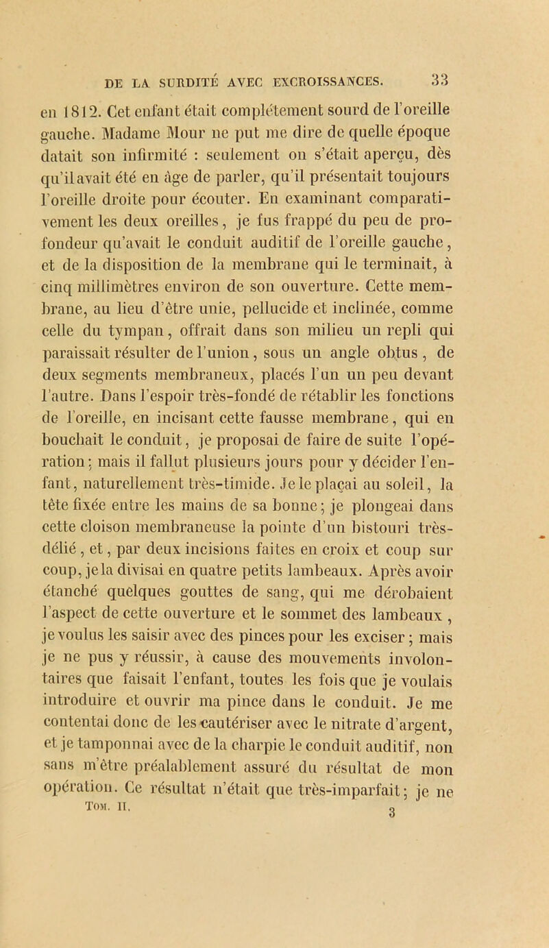 en 1812. Cet eui'ant était complètement sourd de l’oreille gauche. Madame IMour ne put me dire de quelle époque datait son infirmité : seulement on s’était aperçu, dès qu’il avait été en âge de parler, qu’il présentait toujours l’oreille droite pour écouter. En examinant comparati- vement les deux oreilles, je fus frappé du peu de pro- fondeur qu’avait le conduit auditif de l’oreille gauche, et de la disposition de la membrane qui le terminait, à cinq millimètres environ de son ouverture. Cette mem- brane, au lieu d’être unie, pellucide et inclinée, comme celle du tympan, offrait dans son milieu un repli qui paraissait résulter de l’union, sous un angle obtus , de deux segments membraneux, placés l’un un peu devant l’autre. Dans l’espoir très-fondé de rétablir les fonctions de l’oreille, en incisant cette fausse membrane, qui en bouchait le conduit, je proposai de faire de suite l’opé- ration ; mais il fallut plusieurs jours pour y décider l’en- fant, naturellement très-timide, .lele plaçai au soleil, la tête fixée entre les mains de sa bonne ; je plongeai dans cette cloison membraneuse la pointe d’un bistouri très- délié , et, par deux incisions faites en croix et coup sur coup, jela divisai eu quatre petits lambeaux. Après avoir étanché quelques gouttes de sang, qui me dérobaient l’aspect de cette ouverture et le sommet des lambeaux , je voulus les saisir avec des pinces pour les exciser ; mais je ne pus y réussir, h cause des mouvements involon- taires que faisait l’enfant, toutes les fois que je voulais introduire et ouvrir ma pince dans le conduit. Je me contentai donc de les cautériser avec le nitrate d’argent, et je tamponnai avec de la cbarpie le conduit auditif, non sans m être préalablement assuré du résultat de mon opération. Ce résultat n’était que très-imparfait; je ne Ton. II. „