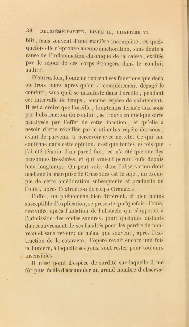 blit, mais souvent d’une manière incomplète ; et quel- quefois elle n’éprouve aucune amélioration, sans doute à cause de rinllammation chronique de la caisse, excitée par le séjour de ces corps étrangers dans le conduit auditif. D’autres fois, l’ouïe ne reprend ses fonctions que deux ou trois jours après qu’on a complètement dégagé le conduit, sans qu’il se manifeste dans l’oreille , pendant cet intervalle de temps , aucune espèce de suintement. Il est à croire que l’oreille, longtemps fermée aux sons par l’obstruction du conduit, se trouve en quelque sorte paralysée par l’effet de cette inaction , et qu’elle a besoin d’être réveillée par le stimulus répété des sons, avant de parvenir à percevoir avec netteté. Ce qui me coufirme dans cette opinion, c’est que toutes les fois que j’ai été témoin d’un pareil fait, ce n’a été que sur des personnes très-âgées, et qui avaient perdu l’ouïe depuis bien longtemps. On peut voir, dans l’observation dont madame la marquise de Crussolles est le sujet, un exem- ple de cette amélioration subséquente et graduelle de l’ouïe, après l’extraction de corps étrangers. Enfin, un phénomène bien différent, et bien moins susceptible d’explication, se présente quelquefois : l’ouïe, revivifiée après l’ablation de l’obstacle qui s’opposait à l’admission des ondes sonores, jouit quelques instants du recouvrement de ses facultés pour les perdre de nou- veau et sans retour; de même que souvent, après l’ex- traction de la cataracte, l’opéré revoit encore une fois la lumière, à laquelle ses yeux vont rester pour toujours insensibles. Il n’est point d’espèce de surdité sur laquelle il me fût plus facile d’accumuler un grand nombre d’observa-