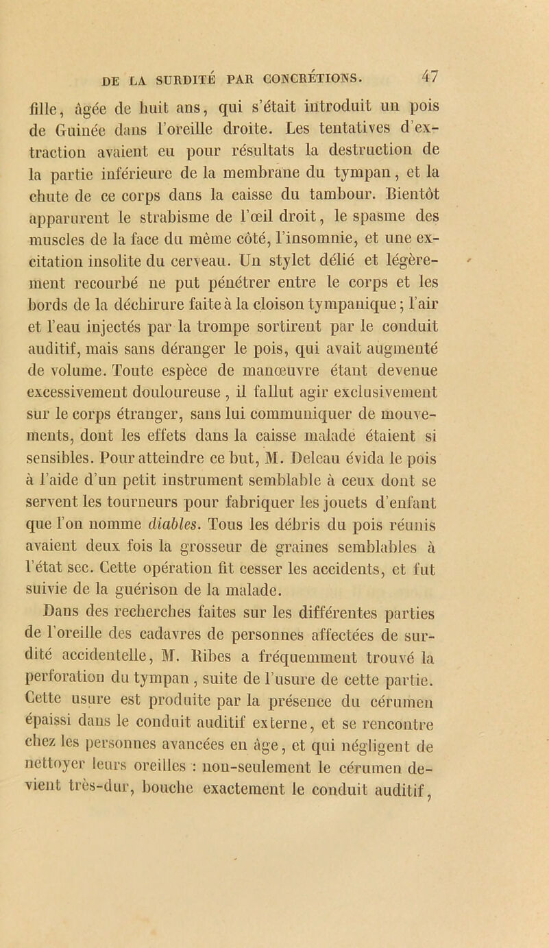 fille, âgée de huit ans, qui s’était introduit un pois de Guinée dans l’oreille droite. Les tentatives d’ex- traction avaient eu pour résultats la destruction de la partie inférieure de la membrane du tympan, et la chute de ce corps dans la caisse du tambour. Bientôt apparurent le strabisme de l’œil droit, le spasme des muscles de la face du même côté, l’insomnie, et une ex- citation insolite du cerveau. Un stylet délié et légère- ment recourbé ne put pénétrer entre le corps et les bords de la déchirure faite à la cloison tympanique ; l’air et l’eau injectés par la trompe sortirent par le conduit auditif, mais sans déranger le pois, qui avait augmenté de volume. Toute espèce de manœuvre étant devenue excessivement douloureuse , il fallut agir exclusivement sur le corps étranger, sans lui communiquer de mouve- ments, dont les effets dans la caisse malade étaient si sensibles. Pour atteindre ce but, M. Deleau évida le pois à l’aide d’un petit instrument semblable à ceux dont se servent les tourneurs pour fabriquer les jouets d’enfant que l’on nomme diables. Tous les débris du pois réunis avaient deux fois la grosseur de graines semblables à l’état sec. Cette opération fit cesser les accidents, et fut suivie de la guérison de la malade. Dans des recherches faites sur les différentes parties de l’oreille des cadavres de personnes affectées de sur- dité accidentelle, M. Bibes a fréquemment trouvé la perforation du tympan , suite de l’usure de cette partie. Cette usure est produite par la présence du cérumen épaissi dans le conduit auditif externe, et se rencontre chez les personnes avancées en âge, et qui négligent de nettoyer leurs oreilles : iiou-seulement le cérumen de- vient très-dur, bouche exactement le conduit auditif,