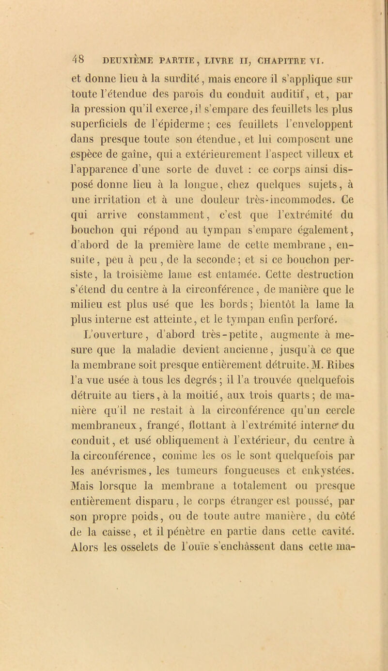 et donne lieu à la surdité, mais encore il s’applique sur toute l’étendue des parois du conduit auditil, et, par la pression qu’il exerce,!! s’empare des feuillets les plus superficiels de l’épiderme ; ees feuillets l’enveloppent dans presque toute son étendue, et lui composent une espèce de gaine, qui a extérieurement l’aspect villeux et l’apparence d’une sorte de duvet : ce corps ainsi dis- posé donne lieu à la longue, chez quelques sujets, à une irritation et à une douleur très-incommodes. Ce qui arrive constamment, c’est que l’extrémité du bouchon qui répond au tympan s’empare également, d’abord de la première lame de cette membrane, en- suite, peu à peu, de la seconde; et si ce bouchon per- siste, la troisième lame est entamée. Cette destruction s’étend du centre à la circonférence, de manière que le milieu est plus usé que les bords ; bientôt la lame la plus interne est atteinte, et le tympan enfin perforé. L’ouverture, d’abord très-petite, augmente à me- sure que la maladie devient ancienne, jusqu’tà ce que la membrane soit presque entièrement détruite. M. Ribes l’a vue usée à tous les degrés ; il l’a trouvée quelquefois détruite au tiers, à la moitié, aux trois quarts ; de ma- nière qu’il ne restait à la circonférenee qu’un cercle membraneux, frangé, bottant à l’extrémité interner du conduit, et usé obliquement cà l’extérieur, du centre à la circonférence, comme les os le sont quelquefois par les anévrismes, les tumeurs fongueuses et enkystées. Mais lorsque la membrane a totalement ou presque entièrement disparu, le corps étranger est poussé, par son propre poids, ou de toute autre manière, du côté de la caisse, et il pénètre en partie dans cette cavité. Alors les osselets de l’ouïe s’encbàssent dans cette ma-