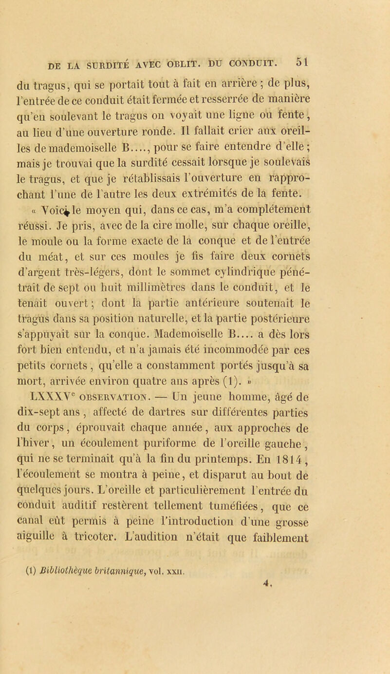 du tragus, qui se portait tout à fait en arrière ; de plus, l’entrée de ce conduit était fermée et resserrée de manière qu’en soulevant le tragus on voyait une ligne ou fente, au lieu d’une ouverture ronde. Il fallait crier aitx oreil- les de mademoiselle B...., pour se faire entendre d’elle; mais je trouvai que la surdité cessait lorsque je soulevais le tragus, et que je rétablissais l’ouverture en rappro- chant l’une de l’autre les deux extrémités de la fente. « Yoic^le moyen qui, dans ce cas, m’a complètement réussi. Je pris, avec de la cire molle, sur chaque oreille, le moule ou la forme exacte de la conque et de l’entrée du méat, et sur ces moules je fis faire deux cornets d’argent très-légers, dont le sommet cylindrique péné- trait de sept ou huit millimètres dans le conduit, et le tenait ouvert ; dont la partie antérieure soutenait le tragus dans sa position naturelle, et la partie postérieure s’appuyait sur la conque. Mademoiselle B.... a dès lors fort bien entendu, et n’a jamais été incommodée par ces petits cornets , qu’elle a constamment portés jusqu’à sa mort, arrivée environ quatre ans après (1). » LXXXV® OBSERVATION. — Un jeune homme, âgé de dix-sept ans , affecté de dartres sur différentes parties du corps, éprouvait chaque année, aux approches de l’hiver, un écoulement puriforme de l’oreille gauche, qui ne se terminait qu’à la fin du printemps. En 1814, l’écoulement se montra à peine, et disparut au bout de quelques jours. L’oreille et particulièrement l’entrée du conduit auditif restèrent tellement tuméfiées, que ce canal eût permis à peine l’introduction d’une grosse aiguille à tricoter. L’audition n’était que faiblemeut (1) Bibliothèque britannique, vol. xxii. 4.