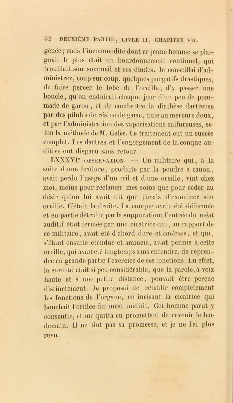 gênée ; mais l’incommodité dont ce jeune homme se plai- gnait le plus était un bourdonnement continuel, qui troublait son sommeil et ses études. .le conseillai d’ad- ministrer, coup sur coup, quelques purgatifs drastiques, de faire percer le lobe de l’oreille, d’y passer une boucle, qu’on enduirait chaque jour d’un peu de pom- made de garou, et de combattre la diathèse dartreuse par des pilules de résine de gaïac, unie au mercure doux, et par l’administration des vaporisations sulfureuses, se- lon la méthode de M. Galès. Ce traitement eut un succès complet. Les dartres et l’engorgement de la conque au- ditive ont disparu sans retour. LXXXVl® ORSERVATioN. — Uii militaire qui, à la suite d'une brûlure, produite par la poudre à canon, avait perdu l'usage d’un œil et d’une oreille, vint chez moi, moins pour réclamer mes soins que pour céder au désir qu’on lui avait dit que j’avais d’examiner son oreille. C’était la droite. La conque avait été déformée et en partie détruite parla suppuration; l’entrée du méat auditif était fermée par une cicatrice qui, au rapport de ce militaire, avait été d’abord dure et calleuse, et qui, s’étant ensuite étendue et amincie, avait permis à cette oreille, qui avait été longtemps sans entendre, de repren- dre en grande partie l’exercice de ses l'onctions. Eu effet, la surdité était si peu considérable, que ta parole, à voix haute et à une petite distance, pouvait être perçue distinctement. Je proposai de rétablir complètement les fonctions de l’organe, en incisant la cicatrice qui bouchait l’orifice du méat auditif. Cet homme parut y consentir, et me quitta en promettant de revenir le len- demain. 11 ne tint pas sa promesse, et je ne l'ai plus revu.