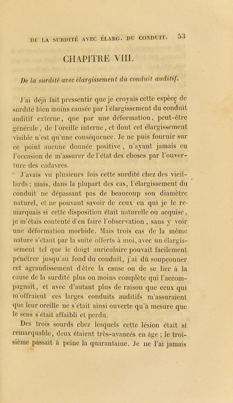 CHAPITRE VIII. De la surdité avec élargissement du conduit auditif. J’ai déjà fait pressentir que je croyais cette espèce de surdité bien moins causée par l’élargissement du conduit auditif externe, que par une déformation, peut-être générale , de l’oreille interne, et dont cet élargissement Aisible n’est qu’une conséquence. Je ne puis fournir sur ce point aucune donnée positive , n’ayant jamais eu l’occasion de m’assurer de l’état des choses par l’ouver- lure des cadavres. ' J’avais vu plusieurs fois cette surdité chez des vieil- lards ; mais, dans la plupart des cas, l’élargissement du conduit ne dépassant pas de beaucoup son diamètre naturel, et ne pouvant savoir de ceux en qui je le re- marquais si cette disposition était naturelle ou acquise, je m’étais contenté d’en fake l’obsei'vation , sans y voir une déformation morbide. Mais trois cas de la même nature s’étant par la suite offerts à moi, avec un élargis- sement tel que le doigt auriculaire pouvait facilement pénétrer jusqu’au fond du conduit, j’ai dû soupçonner cet agrandissement dêtre la cause ou de se lier à la cause de la surdité plus ou moins complète qui l’accom- pagnait, et avec d’autant plus de raison que ceux qui m’offraient ces larges conduits auditifs m’assuraient que leur oreille ne s’était ainsi ouverte qu’à mesure que le sens s’était affaibli et perdu. Des trois sourds chez lesquels cette lésion était si remarquable, deux étaient très-avancés en âge ; le troi- sième passait à peine la quarantaine. Je ne l’ai jamais