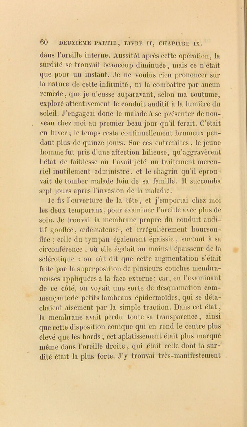 dans l’oreille interne. Aussitôt après eette opération, la surdité se trouvait beaucoup diminuée, mais ce n’était que pour un instant. Je ne voulus rien prononcer sur la nature de cette infirmité, ni la combattre par aucun remède, que je n’eusse auparavant, selon ma coutume, exploré attentivement le conduit auditif à la lumière du soleil. J’engageai donc le malade à se présenter de nou- veau chez moi au premier beau jour qu’il ferait. C’était eu hiver; le temps resta continuellement brumeux pen- dant plus de quinze jours. Sur ces entrefaites , le jeune homme fut pris d’une affection bilieuse, qu’aggravèrent l’état de faiblesse où l’avait jeté un traitement mercu- riel inutilement administré, et le chagrin qu’il éprou- vait de tomber malade loin de sa famille. 11 succomba sept jours après l’invasion de la maladie. Je fis l’ouverture de la tête, et j’emportai chez moi les deux temporaux, j)Our examiner l’oreille avec plus de soin. Je trouvai la membrane propre du conduit audi- tif gonflée, œdémateuse, et irrégulièrement boursou- flée ; celle du tympan également épaissie , surtout à sa circonférence , où elle égalait au moins l’épaisseur delà sclérotique : on eût dit que cette augmentation s’était faite par la superposition de plusieurs coucbes membra- neuses appliquées à la face externe ; car, en l’examinant de ce côté, on voyait une sorte de desquamation com- mençante de petits lambeaux épidermoïdes, qui se déta- chaient aisément par la simple traction. Dans cet état, la membrane avait perdu toute sa transparence, ainsi que cette disposition conique qui en rend le centre plus élevé que les bords ; cet aplatissement était plus marqué même dans l’oreille droite, qui était celle dont la sur- dité était la plus forte. J’y trouvai très-manifestement