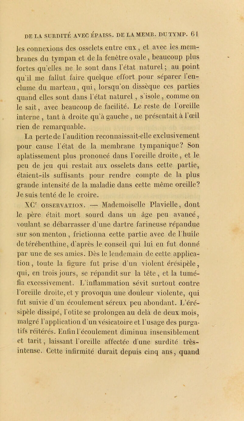 les connexions des osselets entre eux , et avec les mem- branes du tympan et delà fenêtre ovale, beaucoup plus fortes qu’elles ne le sont dans l’état naturel ; au point qu’il me fallut faire quelque effort pour séparer l’en- clume du marteau, qui, lorsqu’on dissèque ces parties quand elles sont dans l’état naturel, s’isole, comme ou le sait, avec beaucoup de facilité. Le reste de l’oreille interne , tant à droite qu’à gauche, ne présentait à l’œil rien de remarquable. La perte de l’audition reconnaissait-elle exclusivement pour cause l’état de la membrane tympanique? Son aplatissement plus prononcé dans l’oreille droite, et le peu de jeu qui restait aux osselets dans cette partie, étaient-ils suffisants pour rendre compte de la plus grande intensité de la maladie dans cette même oreille? Je suis tenté de le croire. XC® OBSERVATION. — Mademoiselle Plavielle, dont le père était mort sourd dans un âge peu avaneé, voulant se débarrasser d’une dartre farineuse répandue sur son menton, frictionna cette partie avec de l’huile de térébenthine, d’après le conseil qui lui en fut donné par une de ses amies. Dès le lendemain de cette appliea- tiou, toute la figure fut prise d’un violent érésipèle, qui, en trois jours, se répandit sur la tête , et la tumé- fia excessivement. L’inflammation sévit surtout contre l’oreille droite, et y provoqua une douleur violente, qui fut suivie d’un écoulement séreux peu abondant. L’éré- sipèle dissipé, fotite se prolongea au delà de deux mois, malgré l’application d’un vésicatoire et l’usage des purga- tifs réitérés. Enünréeoulement diminua insensiblement et tarit, laissant l’oreille affectée d’une surdité très- intense. Cette infirmité durait depuis cinq ans, quand