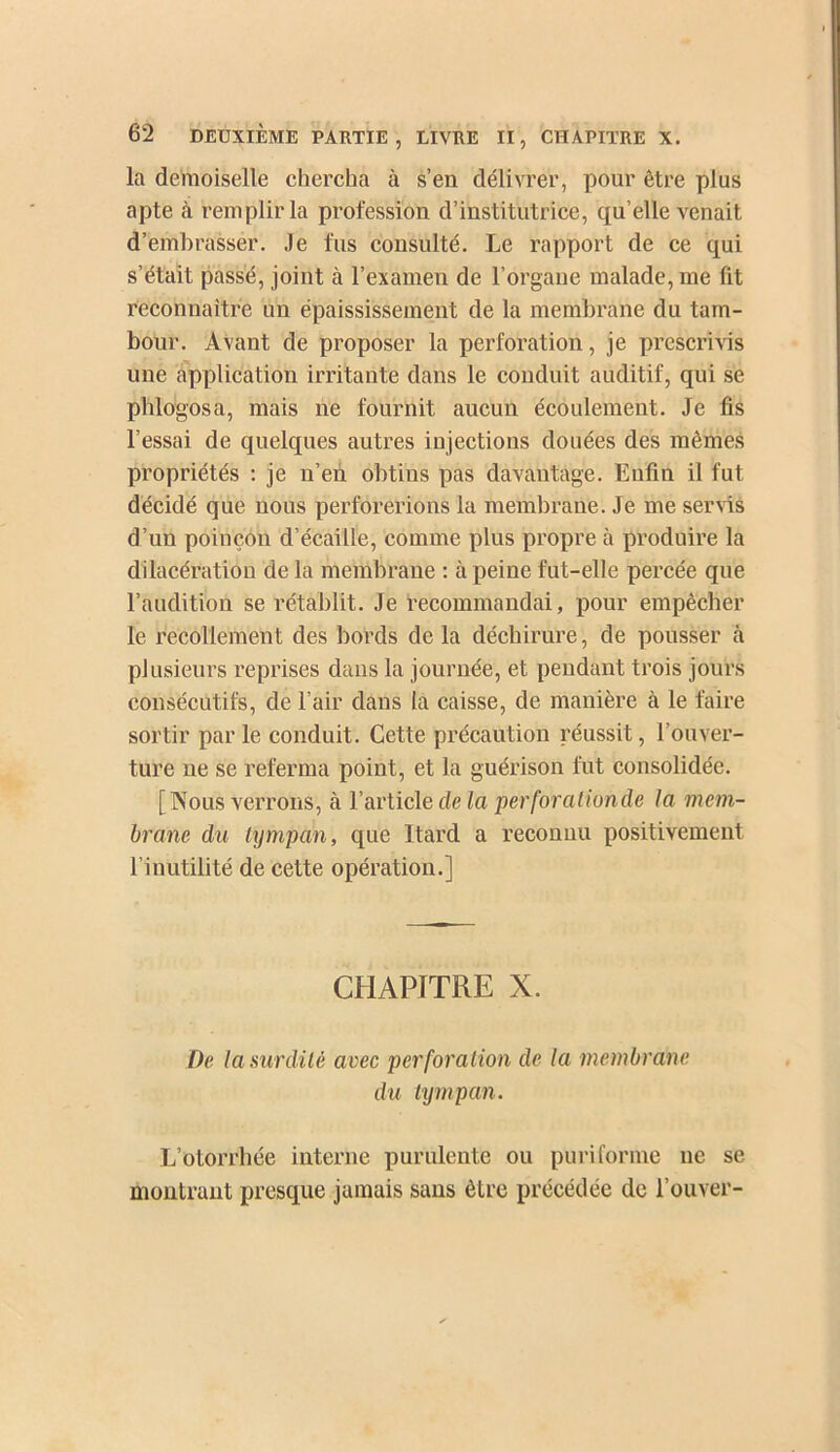 la demoiselle chercha à s’en délivrer, pour être plus apte à remplir la profession d’institutrice, qu’elle venait d’embrasser. Je fus consulté. Le rapport de ce qui s’était passé, joint à l’examen de l’organe malade, me fit reconnaitre un épaississement de la membrane du tam- bour. Avant de proposer la perforation, je prescrivis une apiilication irritante dans le conduit auditif, qui se phlogosa, mais ne fournit aucun écoulement. Je fis l’essai de quelques autres injections douées des mêmes propriétés : je n’en obtins pas davantage. Enfin il fut décidé que nous perforerions la membrane. Je me servûs d’un poinçon d’écaille, comme plus propre à produire la dilacération de la membrane : à peine fut-elle percée que l’audition se rétablit. Je recommandai, pour empêcher le recollement des bords de la déchirure, de pousser à plusieurs reprises dans la journée, et pendant trois jours consécutifs, de l’air dans la caisse, de manière à le faire sortir par le conduit. Cette précaution réussit, l’ouver- ture ne se referma point, et la guérison fut consolidée. [Nous verrons, à l’article de la perforalionde la mem- brane du tympan, que Itard a reconnu positivement l’inutilité de cette opération.] CHAPITRE X. De la surdité avec perforation de la metnbrane du tympan. L’otorrhée interne purulente ou pui'iforme ne se montrant presque jamais sans être précédée de l’ouver-