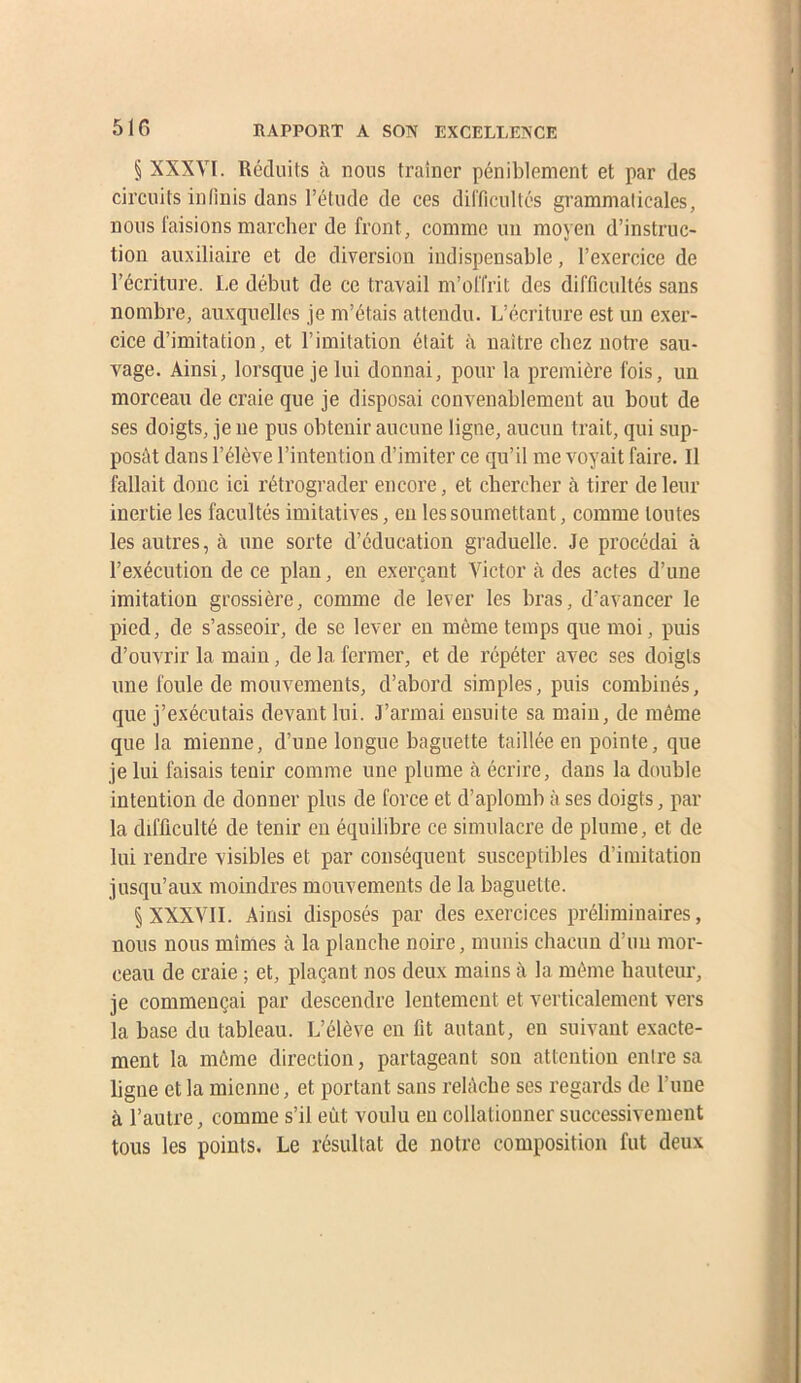 § XXXYI. Réduits à nous traîner péniblement et par des circuits infinis dans l’étude de ces difficultés grammaticales, nous faisions marcher de front, comme un moyen d’instruc- tion auxiliaire et de diversion indispensable, l’exercice de l’écriture. Iæ début de ce travail m’offrit des difficultés sans nombre, auxquelles je m’étais attendu. L’écriture est un exer- cice d’imitation, et l’imitation était à naître chez notre sau- A^age. Ainsi, lorsque je lui donnai, pour la première fois, un morceau de craie que je disposai convenablement au bout de ses doigts, je ne pus obtenir aucune ligne, aucun trait, qui sup- posât dans l’élève l’intention d’imiter ce qu’il me voyait faire. Il fallait donc ici rétrograder encore, et chercher à tirer de leur inertie les facultés imitatives, eu les soumettant, comme toutes les autres, à une sorte d’éducation graduelle. Je procédai à l’exécution de ce plan, en exerçant Victor à des actes d’une imitation grossière, comme de lever les bras, d’avancer le pied, de s’asseoir, de se lever en même temps que moi, puis d’ouvrir la main, de la fermer, et de répéter avec ses doigts une foule de mouvements, d’abord simples, puis combinés, que j’exécutais devant lui. J’armai ensuite sa main, de même que la mienne, d’une longue baguette taillée en pointe, que je lui faisais tenir comme une plume à écrire, dans la double intention de donner plus de force et d’aplomb à ses doigts, par la difficulté de tenir en équilibre ce simulacre de plume, et de lui rendre visibles et par conséquent susceptibles d’imitation jusqu’aux moindres mouvements de la baguette. § XXXVII. Ainsi disposés par des exercices préliminaires, nous nous mimes à la planche noire, munis chacun d’un mor- ceau de craie ; et, plaçant nos deux mains à la même hauteur, je commençai par descendre lentement et verticalement vers la base du tableau. L’élève en lit autant, en suivant exacte- ment la même direction, partageant son attention entre sa ligue et la mienne, et portant sans relAcbe ses regards de l’une à l’autre, comme s’il eût voulu eu collationner successivement tous les points. Le résultat de notre composition fut deux