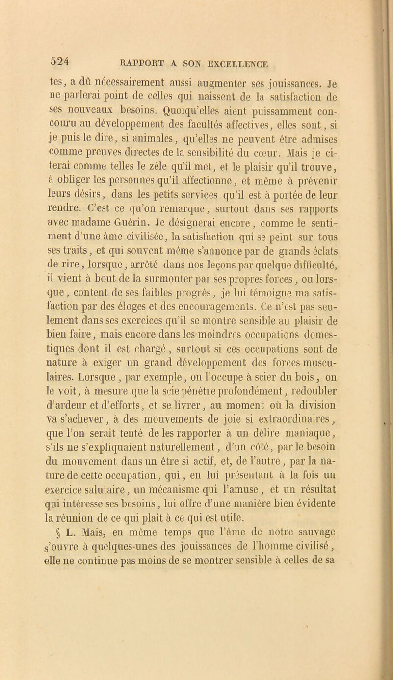 tes, a dù nécessairement aussi augmenter ses jouissances. Je ne parlerai point de celles qui naissent de la salisl'action de ses nouveaux besoins. Quoiqu’elles aient puissamment con- coiu’u au développement des facultés affectives, elles sont, si je puis le dire, si animales, qu’elles ne peuvent être admises comme preuves directes de la sensibilité du cœur. Mais je ci- terai comme telles le zèle qu’il met, et le plaisir qu’il trouve, à obliger les personnes qu’il affectionne, et même à prévenir leurs désirs, dans les petits services qu’il est à portée de leur rendre. C’est ce qu’on remarque, surtout dans ses rapports avec madame Guérin. Je désignerai encore, comme le senti- ment d’une âme civilisée, la satisfaction qui se peint sur tous ses traits, et qui souvent même s’annonce par de grands éclats de rire, lorsque, arrêté dans nos leçons par quelque difflculté, il vient à bout de la surmonter par ses propres forces, ou lors- que , content de ses faibles progrès, je lui témoigne ma satis- faction par des éloges et des encouragements. Ce n’est pas seu- lement dans ses exercices qu’il se montre sensible au plaisir de bien faire, mais encore dans les-moindres occupations domes- tiques dont il est chargé, surtout si ces occupations sont de nature à exiger un grand développement des forces muscu- laires. Lorsque , par exemple, on l’occupe à scier du bois, ou le voit, à mesure que la scie pénètre profondément, redoubler d’ardeur et d’efforts, et se livrer, au moment où la division va s’achever, à des mouvements de joie si extraordinaires, que l’on serait tenté de les rapporter à un délire maniaque, s’ils ne s’expliquaient naturellement, d’un côté, par le besoin du mouvement dans un être si actif, et, de l’autre, par la na- ture de cette occupation, qui, en lui présentant à la fois un exercice salutaire, un mécanisme qui l’amuse, et un résultat qui intéresse ses besoins, lui offre d’une manière bien évidente la réunion de ce qui plaît à ce qui est utile. § L. Mais, en même temps que l’ànie de notre sauvage s’ouvre à quelques-unes des jouissances de l’iiomme civilisé, elle ne continue pas moins de se montrer sensible à celles de sa