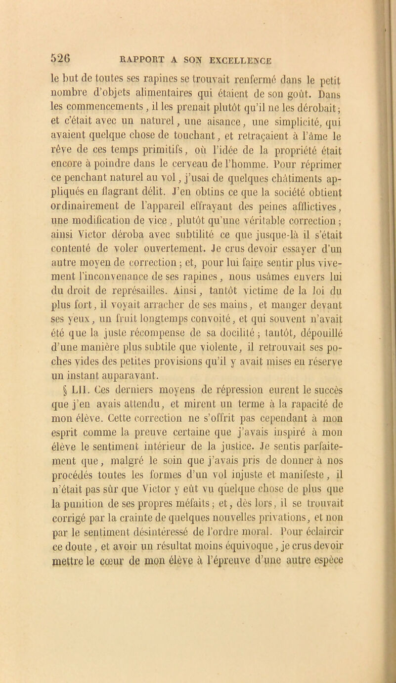 le but de toutes ses rapines se trouvait renfermé dans le petit nombre d’objets alimentaires qui étaient de son goût. Dans les commencements, il les prenait plutôt qu’il ne les dérobait; et c’était avec un naturel, une aisance, une simplicité, qui avaient quelque chose de touchant, et retraçaient à l’àme le rêve de ces temps primitifs, oii l’idée de la propriété était encore à poindre dans le cerveau de l’homme. Pour réprimer ce penchant naturel au vol, j’usai de quelques châtiments ap- pliqués eu flagrant délit. J’en obtins ce que la société obtient ordinairement de l’appareil effrayant des peines afflictives, une modiflcation de vice, plutôt qu’une véritable correction ; ainsi Victor déroba avec sidîtilité ce que jusque-là il s’était contenté de voler ouvertement. Je crus devoir essayer d’un autre moyen de correction ; et, pour lui faire sentir plus vive- ment l’inconvenance de ses rapines, nous usâmes envers lui du droit de représailles. Ainsi, tantôt victime de la loi du plus fort, il voyait arracher de ses mains, et manger devant ses yeux, un fruit longtemps convoité, et qui souvent n’avait été que la juste récompense de sa docilité ; tantôt, dépouillé d’une manière plus subtile que violente, il retrouvait ses po- ches vides des petites provisions qu’il y avait mises en réserve un instant auparavant. § LU. Ces derniers moyens de répression eurent le succès que j’en avais attendu, et mirent un terme à la rapacité de mon élève. Cette correction ne s’offrit pas cependant à mon esprit comme la preuve certaine que j’avais inspiré à mon élève le sentiment intérieur de la justice. Je sentis parfaite- ment que, malgré le soin que j’avais pris de donner à nos procédés toutes les formes d’un vol injuste et manifeste, il n’était pas sûr que Victor y eût vu quelque chose de plus que la punition de ses propres méfaits ; et, dès lors, il se trouvait corrigé par la crainte de quelques nouvelles privations, et non par le sentiment désintéressé de l’ordre moral. Pour éclaircir ce doute, et avoir un résultat moins équivoque, je crus devoir mettre le cœur de mon élève à l’épreuve d’une autre espèce