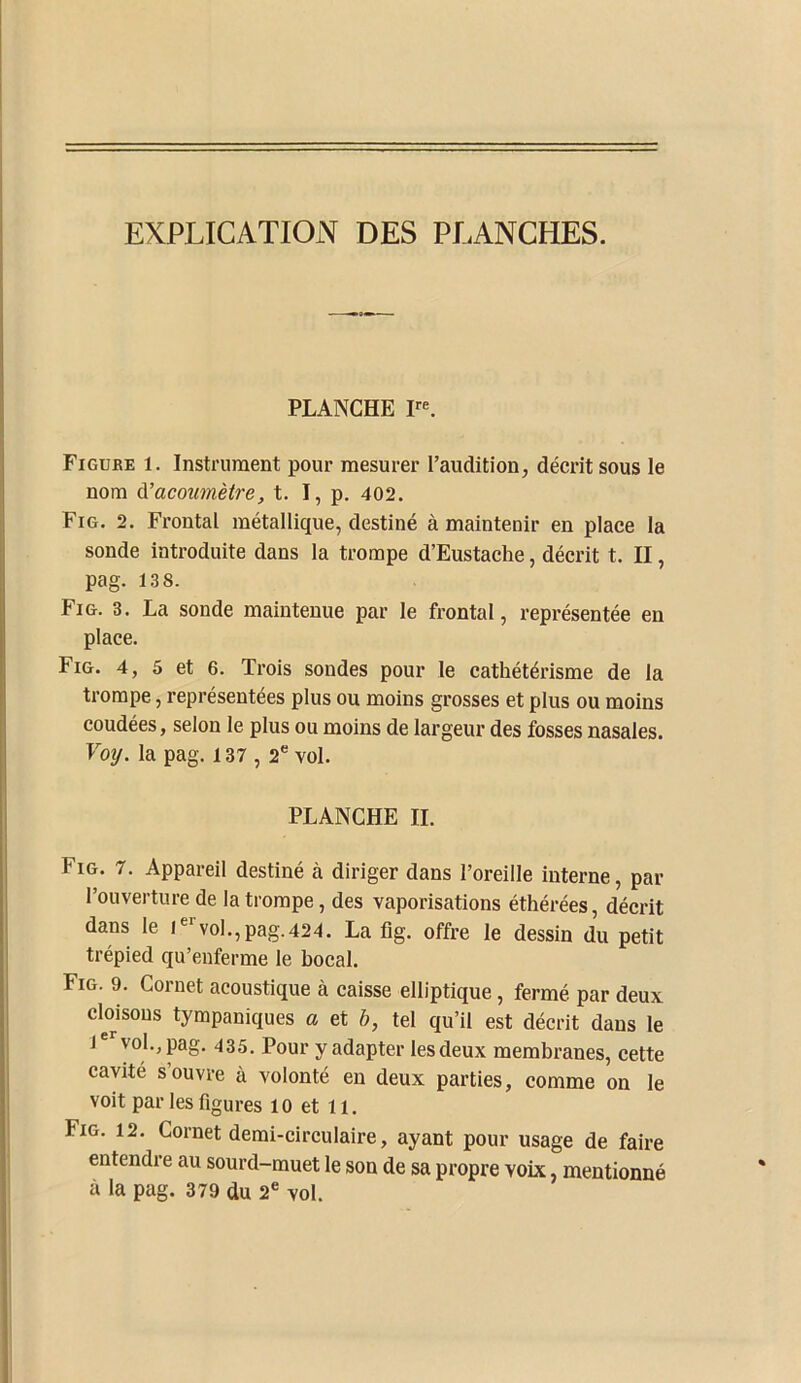 EXPLICATION DES PLANCHES. PLANCHE Figube 1. Instrument pour mesurer l’audition, décrit sous le nom à.'acoumètre, t. I, p. 402. Fig. 2. Frontal métallique, destiné à maintenir en place la sonde introduite dans la trompe d’Eustache, décrit t. II, pag. 13 8. Fig. 3. La sonde maintenue par le frontal, représentée en place. Fig. 4, 5 et 6. Trois sondes pour le cathétérisme de la trompe, représentées plus ou moins grosses et plus ou moins coudées, selon le plus ou moins de largeur des fosses nasales. Voij. la pag. 137,2“ vol. PLANCHE IL Fig. 7. Appareil destiné à diriger dans l’oreille interne, par l’ouverture de la trompe, des vaporisations éthérées, décrit dans le i“*'voI.,pag.424. La fig. offre le dessin du petit trépied qu’enferme le bocal. Fig. 9. Cornet acoustique à caisse elliptique, fermé par deux clmsous tympaniques a et h, tel qu’il est décrit dans le 1“*^ vol., pag. 435. Pour y adapter lesdeux membranes, cette cavité s’ouvre à volonté en deux parties, comme on le voit par les figures 10 et 11. Fig. 12. Cornet demi-circulaire, ayant pour usage de faire entendre au sourd-muet le son de sa propre voix, mentionné à la pag. 379 du 2® vol.