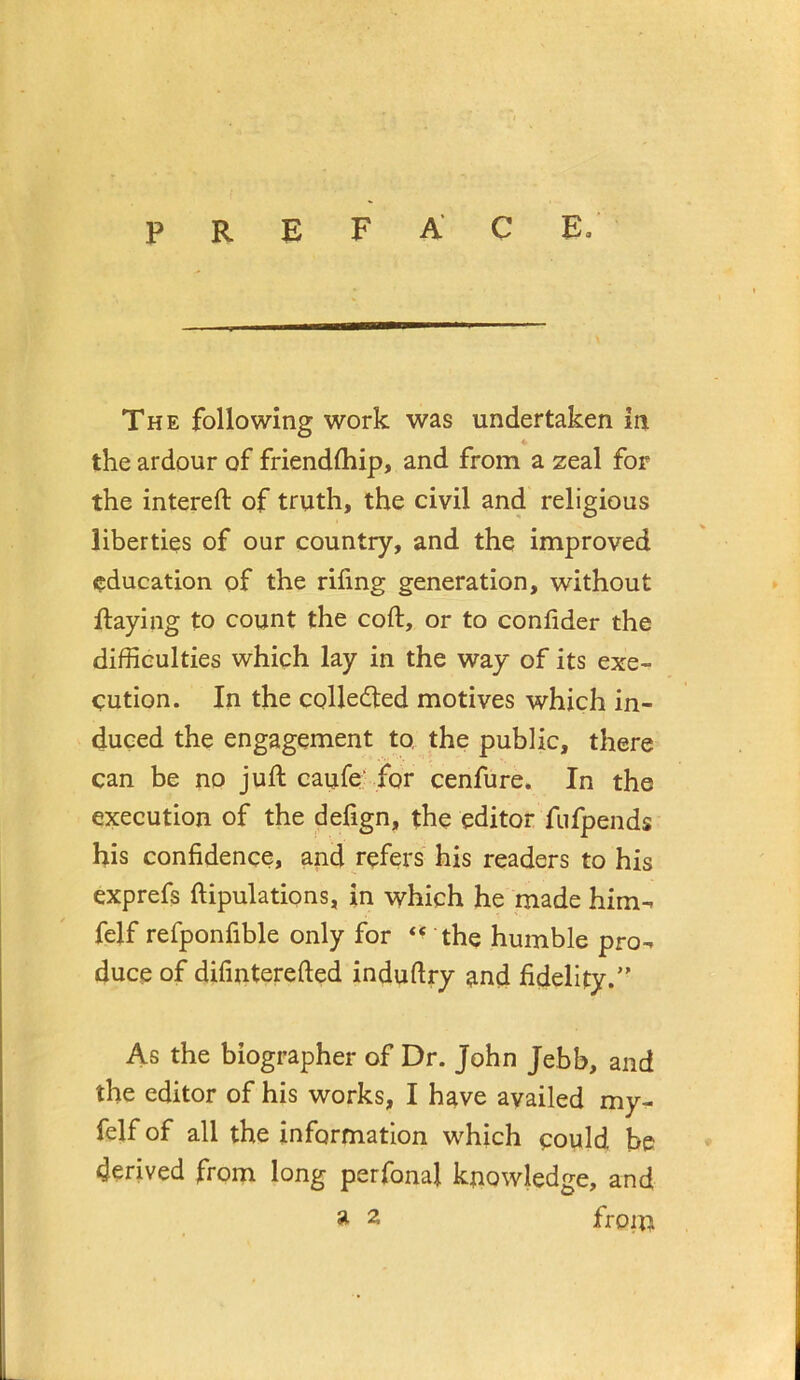 preface. The following work was undertaken in ♦ the ardour of friendfliip, and from a zeal for the intereft of truth, the civil and religious liberties of our country, and the improved education of the rifing generation, without ftaying to count the coft, or to conlider the difficulties which lay in the way of its exe- cution. In the coHedled motives which in- duced the engagement to, the public, there can be no juft caufe: for cenfure. In the execution of the delign, the editor fiifpends his confidence, apd refers his readers to his exprefs ftipulations, in which he made him^ felf refponfible only for the humble pro-, duce of difinterefted induftry and fidelity.” As the biographer of Dr. John Jebb, and the editor of his works, I have availed my- felf of all the information which could be derived from long perfonaj knowledge, and ^ 2 froin