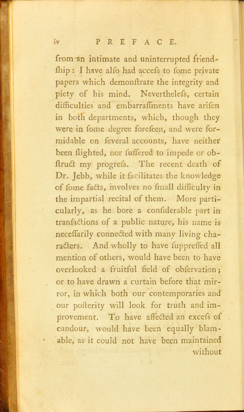 from -an intimate and uninterrupted friend- fhip: I have alfo had accefs to fome private papers which demonftrate the integrity and piety of his mind. Neverthelefs, certain difficulties and embarraffments have arifen in both departments, which, though they were in fome degree forefeen, and were for- midable on feveral accounts, have neither been flighted, nor fuffered to impede or ob- ftrudt my progrefs. The recent death of Dr. Jebb, while it facilitates the knowledge of fome fad:s, involves no fmall difficulty in the impartial recital of them. More parti- cularly, -as he bore a confiderable part in tranfadlions of a public nature, his name is neceffarily connected with many living cha- racters. And wholly to have fuppreffied all mention of others, would have been to have overlooked a fruitful field of obfervation; or to have drawn a curtain before that mir- ror, in which both our contemporaries and our pofterity will look for truth and im- provement. To have affeCted an excefs of candour, would have been equally blam- able, as it could not have been maintained without