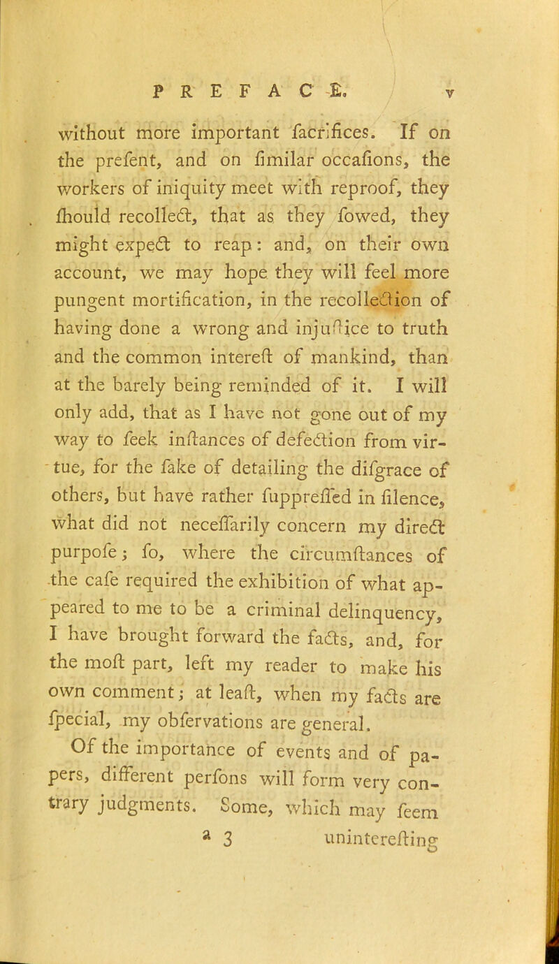 without more important facrjfices. If on the prefent, and on iimilar occafions, the workers of iniquity meet with reproof, they fhouid recoiled, that as they fowed, they might exped to reap: and, on their own account, we may hope they will feel more pungent mortification, in the recolledion of having done a wrong and injudice to truth and the common intereft of mankind, than at the barely being reminded of it. I will only add, that as I have not gone out of my way to feek inftances of defedion from vir- tue, for the fake of detailing the difgrace of others, but have rather fupprefled in filence, what did not neceffarily concern my dired purpofe; fo, where the circumftances of ■the cafe required the exhibition of what ap- peared to me to be a criminal delinquency, I have brought forward the fads, and, for the mod: part, left my reader to make his own comment; at lead, when my fads are fpecial, my obfervations are general. Of the importance of events and of pa- pers, different perfons will form very con- trary judgments. Some, which may feem ^ 3 i.mintcredino: O