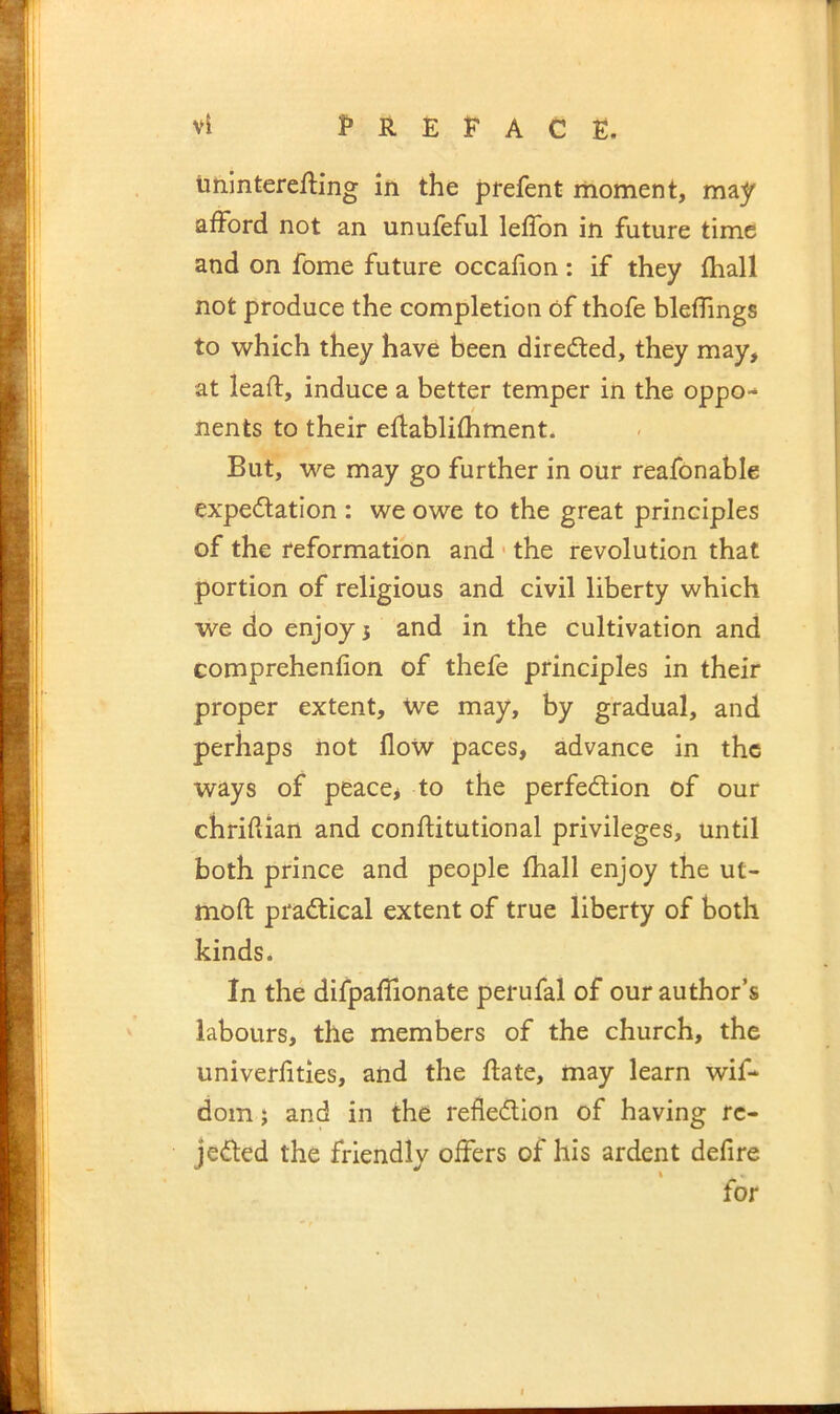 tminterefting in the prefent moment, may afford not an unufeful leffon in future time and on fome future occafion: if they fhall not produce the completion of thofe bleffings to which they have been directed, they may, at lead:, induce a better temper in the oppo- nents to their eflablifhment. But, we may go further in our reafonable expedlation : we owe to the great principles of the reformation and • the revolution that portion of religious and civil liberty which we do enjoy 5 and in the cultivation and Gomprehenfion of thefe principles in their proper extent, We may, by gradual, and perhaps not flow paces, advance in the ways of peace* to the perfedion of our chridian and conflitutional privileges, until both prince and people fhall enjoy the ut- mod: practical extent of true liberty of both kinds. In the difpaffionate perufal of our author’s labours, the members of the church, the univerfities, and the flate, may learn wif- dom} and in the reflection of having re- jected the friendly offers of his ardent defire for