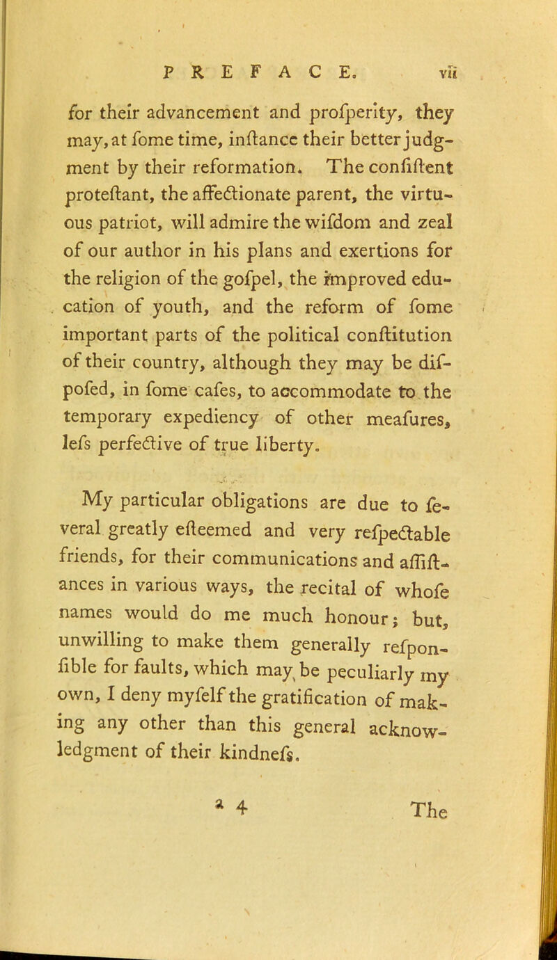 for their advancement and profperlty, they may, at fome time, inflancc their better judg- ment by their reformation* The conhflent proteftant, the afFedionate parent, the virtu- ous patriot, will admire the wifdom and zeal of our author in his plans and exertions for the religion of the gofpel, the improved edu- cation of youth, and the reform of fome important parts of the political conftitution of their country, although they may be dif- pofed, in fome cafes, to accommodate to the temporary expediency of other meafures, lefs perfedive of true liberty. My particular obligations are due to fe- veral greatly edeemed and very refpedable friends, for their communications and affifl- ances in various ways, the recital of whofe names would do me much honour; but, unwilling to make them generally refpon- lible for faults, which may be peculiarly my own, I deny myfelf the gratification of mak- ing any other than this general acknow- ledgment of their kindnefs. a 4 The