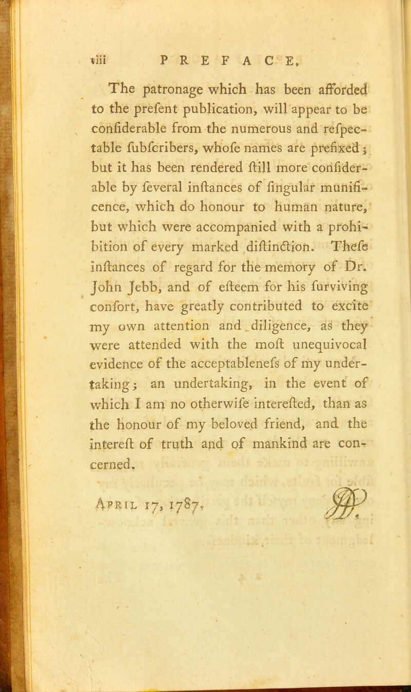 The patronage which has been afforded to the prefent publication, will appear to be conliderable from the numerous and refpec- table fubfcribers, whofe names are prefixed j but it has been rendered flill more confider- able by feveral inftances of Angular munifi- cence, which do honour to human nature, but which were accompanied with a prohi- bition of every marked diftindtion. Thcfs inftances of regard for the memory of Dr. John Jebb, and of efteem for his furviving confort, have greatly contributed to excite my own attention and ^diligence, as they were attended with the moft unequivocal evidence of the acceptablenefs of my under- taking; an undertaking, in the event of which I am no other wife interefted, than as the honour of my beloved friend, and the intereft of truth and of mankind are con-r cerned.