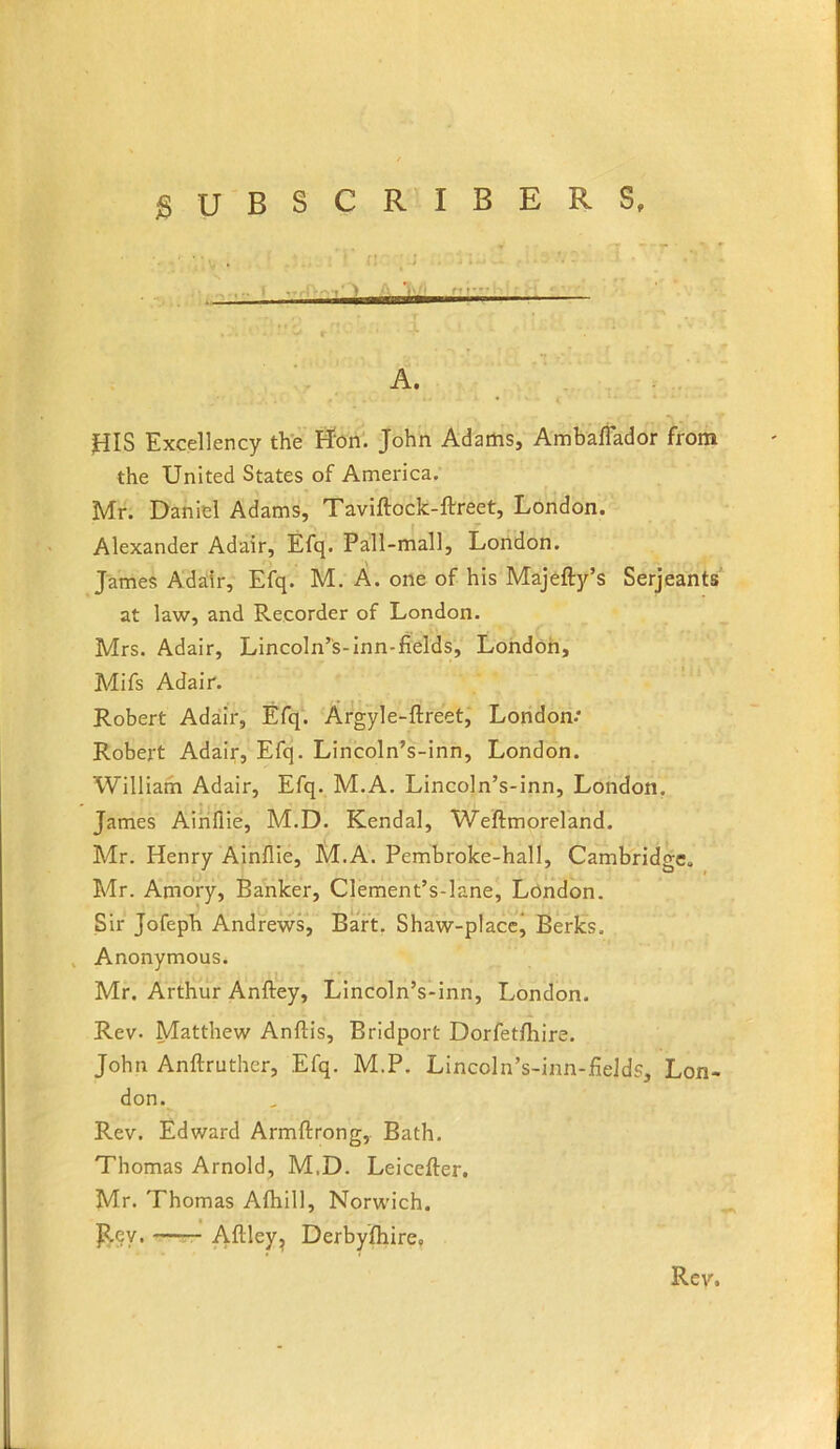 jSUBSCRIBERS, - A. jnS Excellency the I^on'. John Adams, Ambaffador from the United States of America. Mr. Daniel Adams, Taviftock-ftreet, London. Alexander Adair, Efq. Pall-mall, London. James Adair, Efq. M. A. one of his Majefty’s Serjeants at law, and Recorder of London. Mrs. Adair, Lincoln’s-inn-fields, Londoh, Mifs Adair. Robert Adair, Efq. Argyle-ftreet, London-* Robert Adair, Efq. Lincoln’s-inn, London. William Adair, Efq. M.A. Lincoln’s-inn, London. James Ainflie, M.D. Kendal, Weftmorelahd. Mr. Henry Ainflie, M.A. Pembroke-hall, Cambridge, Mr. Amory, Banker, Clement’s-lane, London. Sir Jofeph Andrews, Baft, Shaw-placcj Berks. , Anonymous. Mr. Arthur Anftey, Lincoln’s-inn, London. Rev. Matthew Anftis, Bridport Dorfetfliire. John Anftruther, Efq. M.P. Lincoln’s-inn-fieJds, Lon- don. Rev. Edward Armftrong, Bath. Thomas Arnold, M.D. Leiceffer. Mr. Thomas Aftiill, Norwich. p.ey. —— Aftley, Derbyfliire,