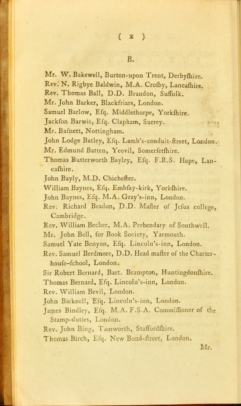 B. Mr. W. Bakewell, Burton-upon Trent, Derbyfliire. Rev.’ N. Rigbye Baldwin, M.A. Crofby, Lancafliire. Rev. Thomas Ball, D.D. Brandon, Suffolk. Mr. John Barker, Blackfriars, London. Samuel Barlow, Efq. Middlethorpe, Yorkfliirc. Jackfon Barwis, Efq. Clapham, Surrey. Mr. Bafnett, Nottingham. John Lodge Batley, Efq. Lamb’s-conduit-ftreet, London. Mr. Edmund Batten, Yeovil, Somerfetfhire. Thomas Butterworth Bayley, Efq. F.R.S. Hope, Lan- cafliire. John Bayly, M.D. Chichefter. William Baynes, Efq. Embfay-kirk, Yorkfliire. John Baynes, Efq. M.A. Gray’s-inn, London. Rev; Richard Beadon, D.D. Mafter of Jefus college, Cambridge. Rev. William Becher, M.A. Prebendary of Southwell. Mr. John Bell, for Book Society, Yarmouth. Samuel Yate Benyon, Efq. Lincoln’s-inn, London. Rev. Samuel Berdmore, D.D. Head mafter of the Charter- houfe-fchool, London. Sir Robert Bernard, Bart. Brampton, Huntingdonfliire. Thomas Bernard, Efq. Lincoln’s-inn, London. Rev. William Bevil, London. John Bicknell, Efq. Lincoln’s-inn, London. Jaqies Bindley, Efq. M.A. F.S-A. Commiflioner of the Stamp-duties, London. Rev. John Bing, Tamworth, Staftbrdftiire. Thomas Birch, Efq. New Bond-ftreet, London.