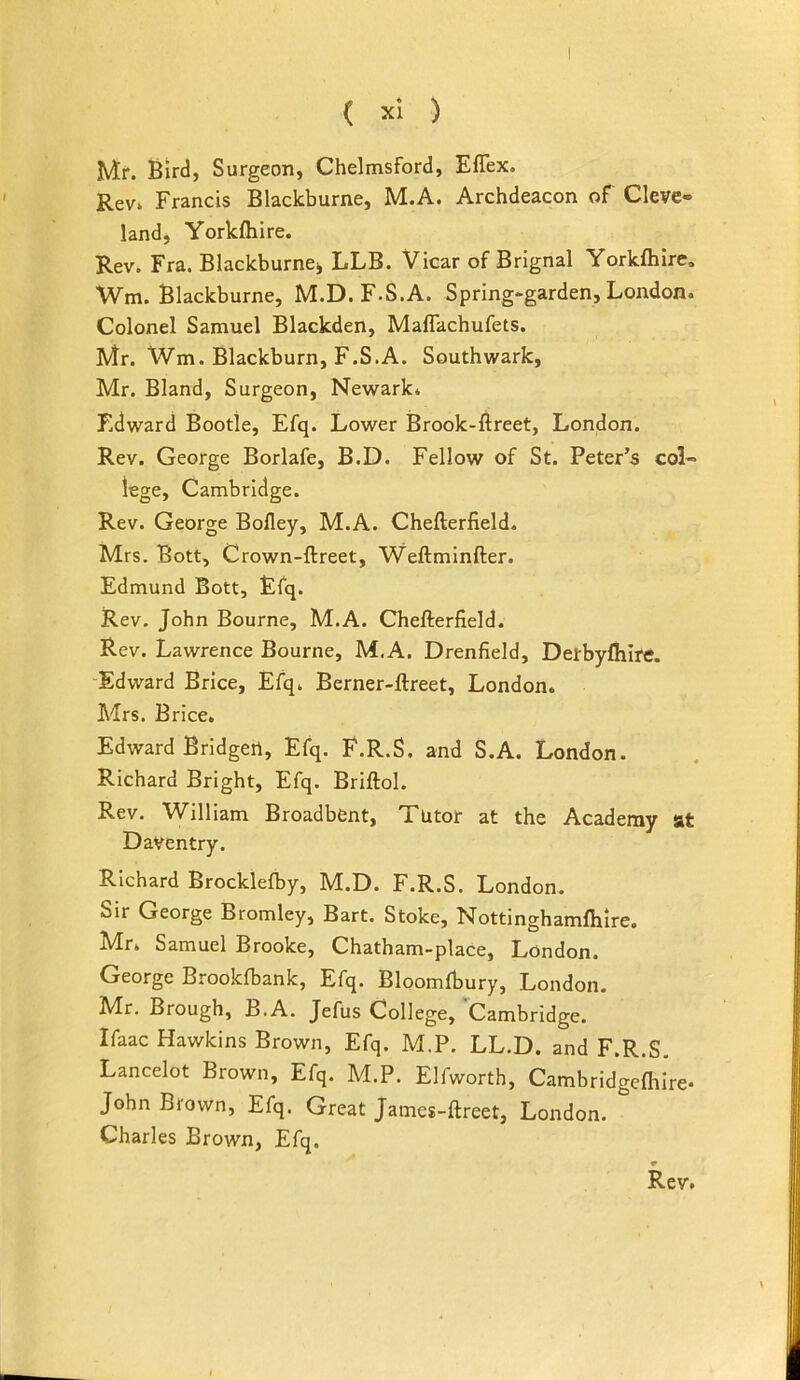 Mr. Bird, Surgeon, Chelmsford, Eflex. Rev. Francis Blackburne, M.A. Archdeacon of Cleve- land, Yorkfhire. Rev. Fra. Blackburnei, LLB. Vicar of Brignal Yorkfhire. Wm. Blackburne, M.D. F.S.A. Spring»garden, London. Colonel Samuel Blackden, Mafiachufets. Mr. Wm. Blackburn, F.S.A. Southwark, Mr. Bland, Surgeon, Newark. Edward Bootle, Efq. Lower Brook-ftreet, London. Rev. George Borlafe, B.D. Fellow of St. Peter’s col- lege, Cambridge. Rev. George Bofley, M.A. Chefterfield. Mrs. Bott, Crown-ftreet, Weftminfter. Edmund Bott, Efq. Rev. John Bourne, M.A. Chefterfield. Rev. Lawrence Bourne, M.A. Drenfield, Derbyfhlre. -Edward Brice, Efq. Berner-ftreet, London. Mrs. Brice. Edward Bridgert, Efq. F.R.S. and S.A. London. Richard Bright, Efq. Briftol. Rev. William Broadbent, Tutor at the Academy at Daventry. Richard Brocklefby, M.D. F.R.S. London. Sir George Bromley, Bart. Stoke, Nottinghamfhire. hdr. Samuel Brooke, Chatham-place, London. George Brookfbank, Efq. Bloomfbury, London. Mr. Brough, B.A. Jefus College, Cambridge. Ifaac Hawkins Brown, Efq. M.P. LL.D. and F.R.S. Lancelot Brown, Efq. M.P. Elfworth, Cambridgefliirc John Brown, Efq. Great James-ftreet, London. Charles Brown, Efq.
