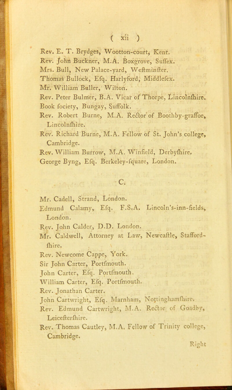 Rev. E. T. Brydges, Wootton-court, Kent. Rev. John Buckner, M.A. Boxgrove, Suflex. Mrs. Bull, New Palace-yard, Weftminfter. ThomaS Bullock, Efq. Harlyford,^ Middlefex. Mr. William Buller, Wilton. ' Rev. Peter Bulnrter, B.A. Vicar of Thorpe, Lliicolnflilre. Book fociety, Bungay, Suffolk. Rev. Robert Burne, M.A. Redlor of Boothby-grafFoe, Lincolnfhire. Rev. Richard Burne, M.A, Fellow of St. John’s college, Cambridge. Rev. William Burrow, M.A. Winfield, Derbyfhire. George Byng, Efq. Berkeley-fquare, London. C. Mr. Cadell, Strand, London. Edmund Calamy, Efq. F.S,A. Lincoln’s-inn-fields, London. Rev. John Calder, D.D. London. Mr. Caldwell, Attorney at Law, Newcaftle, StafFord- fhire. Rev. Newcome Cappe, York. Sir John Carter, Portfmouth. John Carter, Efq. Portfmouth. William Carter, Efq. Portfmouth. Rev. Jonathan Carter. John Cartwright, Efq. Marnham, Nojtinghamfliire. Rev. Edmund Cartwright, M.A. Rector of Go.adby, Leicefterfhlre. Rev. Thomas Cautley, M.A. Fellow of Trinity college, Cambridge. Right