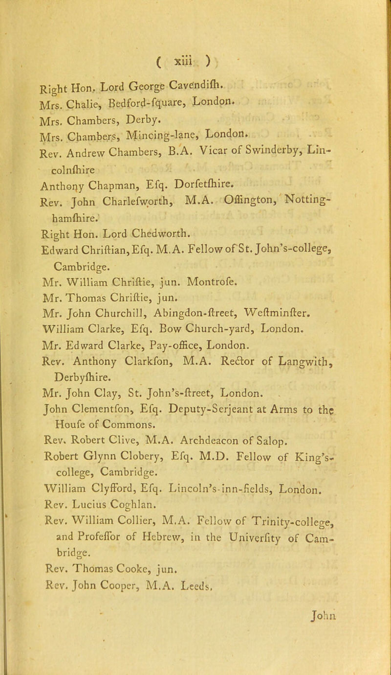 Right Hon, Lord George Cavetndifh. Mrs. Chalie, Bedford-fquare, London. Mrs, Chambers, Derby. Mrs. Chambers, Mincing-lane, London. Rev. Andrew Chambers, B.A. Vicar of Swinderby, Lin- colnfhlre Anthoqy Chapman, Efq. Dorfetfhire. Rev. John Charlefworth, M.A. Offington,' Notting- hamfhire.' Right Hon. Lord Chedworth. Edward Chriftian,Efq. M.A. Fellow of St. John’s-college, Cambridge. Mr. William Chriftie, jun. Montrofe. Mr. Thomas Chriftie, jun. Mr. John Churchill, Abingdon-ftreet, Weftminfter. William Clarke, Efq. Bow Church-yard, London. Mr. Edward Clarke, Pay-office, London. Rev. Anthony Clarkfon, M.A. Redfor of Langwith, Derbyfliire. Mr. John Clay, St. John’s-ftreet, London. John Clementfon, Efq. Deputy-Serjeant at Arms to the Houfe of Commons. Rev. Robert Clive, M.A. Archdeacon of Salop. Robert Glynn Clobery, Efq. M.D. Fellow of King’s- college, Cambridge. William ClyfFord, Efq. Lincoln’s-inn-fields, London. Rev. Lucius Coghlan. Rev. William Collier, M.A. Fellow of Trinity-college, and Profeflbr of Hebrev/, in the Univerfity of Cam- bridge. Rev. Thomas Cooke, jun. Rev. John Cooper, M.A. Leeds. John