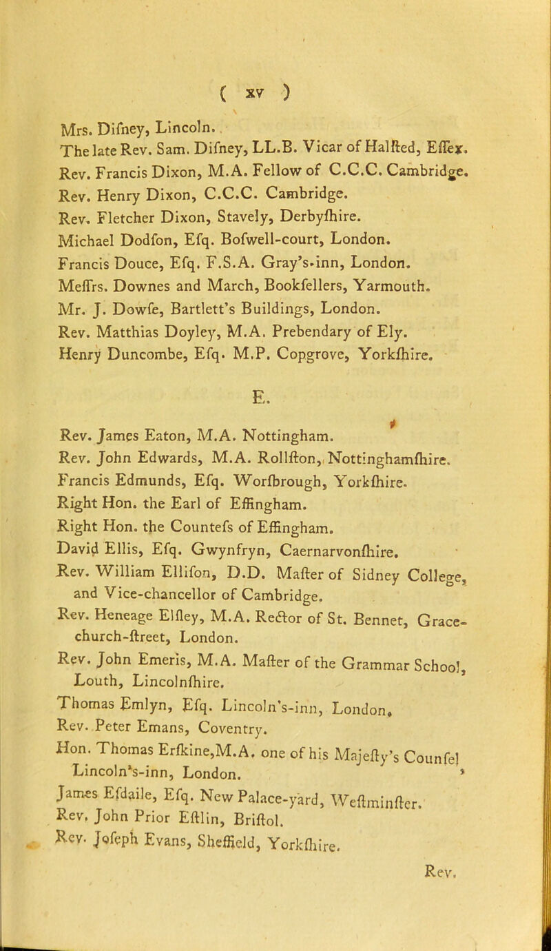 \ Mrs. Difney, Lincoln.. The late Rev. Sam. Difney, LL.B. Vicar of Halfted, Eflex. Rev. Francis Dixon, M.A. Fellow of C.C.C. Cambridge. Rev. Henry Dixon, C.C.C. Cambridge. Rev. Fletcher Dixon, Stavely, Derbylhire. Michael Dodfon, Efq. Bofwell-court, London. Francis Douce, Efq. F.S.A. Gray’s.inn, London. MefTrs. Downes and March, Bookfellers, Yarmouth. Mr. J. Dowfe, Bartlett’s Buildings, London. Rev. Matthias Doyley, M.A. Prebendary of Ely. Henry Duncombe, Efq. M.P. Copgrove, Yorklhlre. E. Rev. James Eaton, M.A. Nottingham. Rev. John Edwards, M.A. Rollfton,,Nott!nghamfhire. Francis Edmunds, Efq. Worfbrough, Yorkflrire. Right Hon. the Earl of Effingham. Right Hon. the Countefs of Effingham. David Ellis, Efq. Gwynfryn, Caernarvonflilre. Rev. William Ellifon, D.D. Mafter of Sidney College, and Vice-chancellor of Cambridge. Rev. Heneage Elfley, M.A. Reftor of St. Bennet, Grace- church-ftreet, London. Rev. John Emeris, M.A. Mafter of the Grammar School, Louth, Lincolnlhire. Thomas Rmlyn, Efq. Lincoln’s-inn, London. Rev. Peter Emans, Coventry. Hon. Thomas Erfkine,M.A. one of his Majefty’s Counfe) Lincoln’s-inn, London. * James Efdaile, Efq. New Palace-yard, Weftminfter. Rev. John Prior Eftlin, Briftol. Rev. Jofeph Evans, Sheffield, Yorkfhire.