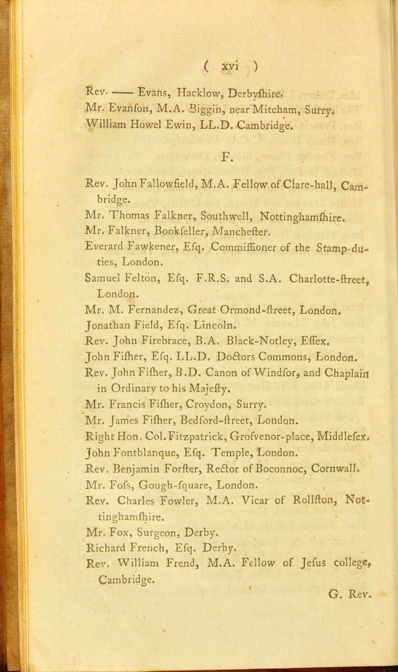 Rev. Evafis, Hacklow, Derbvfhire'.' Mr. Evanfon, M.A. Biggin, near Mitcham, Sufrjro- William Howel Ewin, LLiD. Cambridge. F. Rev. John Fallowfield, M.A. Fellow of Clare-hall, Cam- bridge. Mri Thomas Falkner, Southwell, Nottinghamihire. Mr. Falkner, Bookfeller, Mancheften Everard Fawkener, Efq. Commiffioner of the Stamp-du- ties, London. Samuel Felton, Efq. F.R.S. and S.A. Charlotte-ftreet, London. \ Mr. M. Fernandez, Great Ormond-ftreet, London. Jonathan Field, Efq. Lincoln. Rev. John Firebrace, B.A. Black-Notley, Eflex. John Fiflier, Efq. LL.D. Doctors Commons, London. Rev. John Fifher, B.D. Canon of Windfor, and Chaplain in Ordinary to his Majefty. Mr. Francis Fifher, Croydon, Surry. Mr. Jam’es Fifher, Bedford-ftreet, London. Right Hon. Col.Fitzpatrick, Grofvenor-place, Middlefex* John Fontblanque, Efq. Temple, London. Rev. Benjamin Forfter, Redtor ofBoconnoc, Cornwall. Mr. Fofs, Gough-fquare, London. , Rev. Charles Fowler, M.A. Vicar of Rollflon, Not- tinghamfhire. Mr. Fox, Surgeon, Derby. Richard French, Efq. Derby. Rev. William Frend, M.A. Fellow of JefuS college, Cambridge. G. Rev.