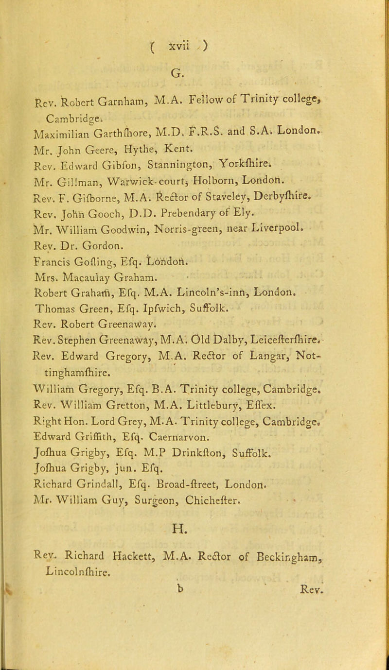 G. Rev. Robert Garnham, M.A. Fellow of Trinity college, Cambridgei Maximilian Garthfliore, M.D. F.R.S. and S.Ai London, Mr. John Geere, Hythe, Kent. Rev. Edward Gibfon, Stannington, YorkfhirCi Mr. Gillman, Warwick-courts Holborn, London. Rev. F. Gifborne, M.A. ^.e^or of Staveley, Derbyfliire. Rev. John Gooch, D.D. Prebendary of Ely. Mr. William Goodwin, Norris-gteen, near Livefpool. Rev. Dr. Gordon. Francis Gofling, Efq. Londoti. Mrs. Macaulay Graham. Robert Grahaift, Efq. M.A. Lincoln’s-inh, London. Thomas Green, Efq. Ipfwich, Suffolk. Rev. Robert GreenaWay. Rev. Stephen Greenaway, M.A. Old Dalby, Lcicefterfliire, Rev. Edward Gregory, M.A. Redfor of Langar, Not- tinghamfhire. William Gregory, Efq. B.A. Trinity college, Cambridge, Rev. William Gretton, M.A. Littlebury, Eflex. Right Hon. Lord Grey, M.A. Trinity college, Cambridge, Edward Griffith, Efq. Caernarvon. Jofliua Grigby, Efq. M.P Drinkfton, Suffolk. Jofhua Grigby, jun. Efq. Richard Grindall, Efq. Broad-ftreet, London. Mr. William Guy, Surgeon, Chichefter. H. Rev. Richard Hackett, M.A. Re£lor of Beckingham, Lincolnfhire.