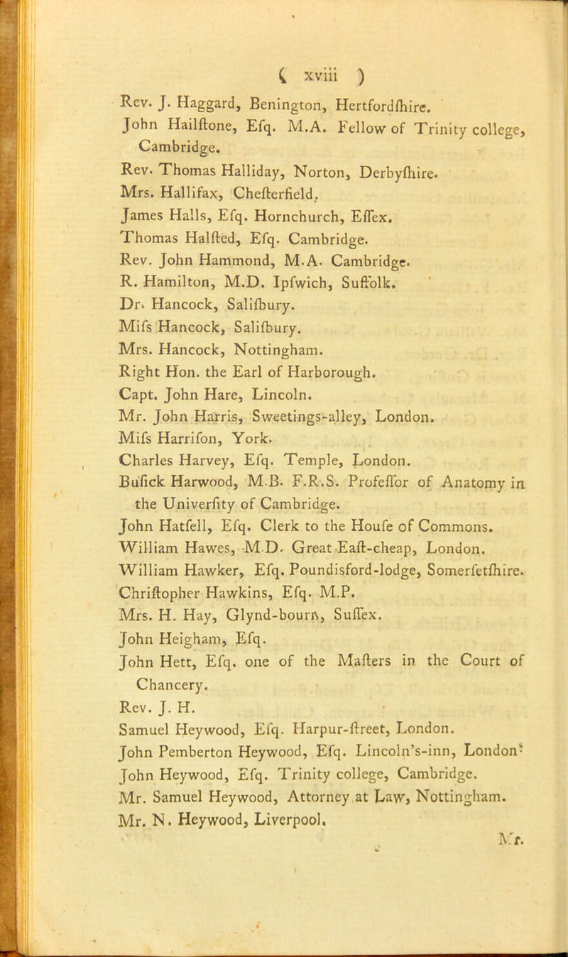 Rev. J. Haggard, Benington, Hertfordfhire. John Hailftone, Efq. M.A. tellowof Trinity college, Cambridge. Rfiv. Thomas Halliday, Norton, Derbyftiire. Mrs. Hallifax, Chefterfield, James Halls, Efq. Hornchurch, Eflex. Thomas Halfted, Efq. Cambridge. Rev. John Hammond, M.A. Cambridge. R. Hamilton, M.D. Ipfwich, SufFolk. Dr. Hancock, Salifbury. Mifs Hancock, Salifbury. Mrs. Hancock, Nottingham. Right Hon. the Earl of Harborough. Capt. John Hare, Lincoln. Mr. John Harris, Sweetings-alley, London. Mifs Harrifon, York. Charles Harvey, Efq. Temple, London. Bufick Harwood, M.B. F.R.S. ProfelTor of Anatomy in, the Univerfity of Cambridge. John Hatfell, Efq. Clerk to the Houfe of Commons. William Hawes, M D. Great-Eaft-cheap, London. William Hawker, Efq. Poundisford-lodge, Somerfetfhire. Chriftopher Hawkins, Efq. M.P. Mrs. H. Hay, Glynd-bouris, SulTex. John Heigham, Efq. John Hett, Efq. one of the Mailers in the Court of Chancery. Rev. J. H. Samuel Heywood, Efq. Harpur-llreet, London. John Pemberton Heywood, Efq. Lincoln’s-inn, London- John Heywood, Efq. Trinity college, Cambridge. Mr. Samuel Heywood, Attorney at Law> Nottingham. Mr. N. Heywood, Liverpool. Vt.