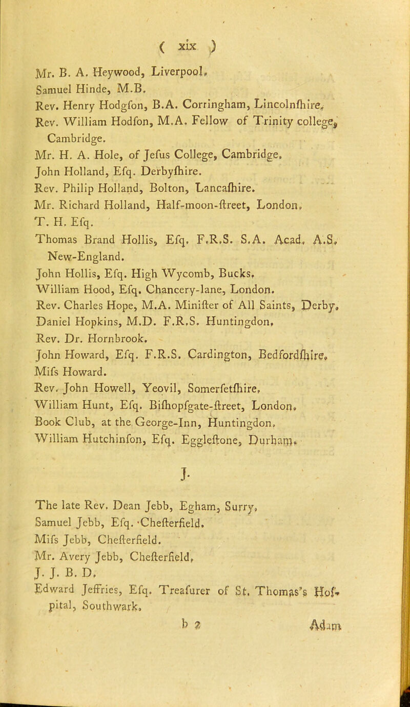 Mr. B. A, Heywood, Liverpool, Samuel Hinde, M.B. Rev. Henry Hodgfon, B.A. Corringham, Lincolnfhire, Rev. William Hodfon, M.A. Fellow of Trinity college, Cambridge. Mr. H. A. Hole, of Jefus College, Cambridge. John Holland, Efq. Derbyfhire. Rev. Philip Holland, Bolton, Lancalhire. Mr. Richard Holland, Half-moon-ftreet, London. T. H. Efq. Thomas Brand Hollis, Efq. F.R.S. S.A. Acad, A.S, New-England. John Hollis, Efq. High Wycomb, Bucks. William Hood, Efq. Chancery-lane, London. Rev. Charles Hope, M.A. Minifter of All Saints, Derby, Daniel Hopkins, M.D. F.R.S. Huntingdon, Rev. Dr. Hornbrook. John Howard, Efq. F.R.S. Cardington, Bedford?fhire, Mifs Howard. Rev. John Howell, Yeovil, Somerfetfliire. William Hunt, Efq. Bifhopfgate-ftreet, London, Book Club, at the George-Inn, Huntingdon, William Hutchinfon, Efq. Eggleftone, Durham. J- The late Rev. Dean Jebb, Egham, Surry, Samuel Jebb, Efq. 'Chefterfield. Mifs Jebb, Chefterfield. Mr. Avery Jebb, Chefterfield, J. J. B.D. Edward Jeffries, Efq. Treafurer of St. Thomas’s Hof-* pital, Southwark. b 7. Adam.