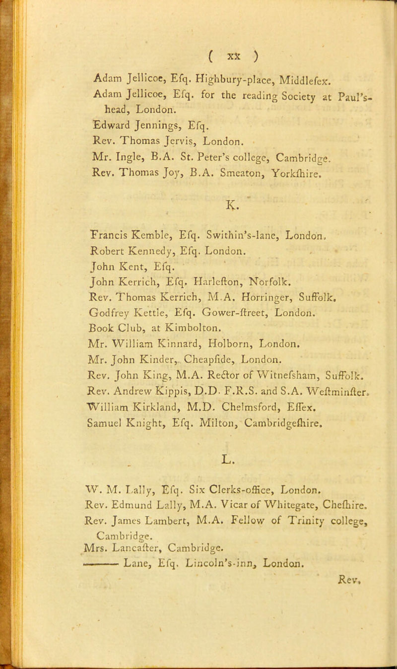 Adam Jellicoc, Efq. Highbury-place, Middlefex. Adam Jellicoe, Efq. for the reading Society at Paul’s- head, London. Edward Jennings, Efq. Rev. Thomas Jervis, London. • Mr. Ingle, B.A. St. Peter’s college, Cambridge. Rev. Thomas Joy, B.A. Smeaton, Yorkfliire. Erancis Kemble, Efq. Swithin’s-lane, London. Robert Kennedy, Efq. London. John Kent, Efq. John Kerrich, Efq. Harlcfton, Norfolk. Rev. Thomas Kerrich, M.A. Horringer, Suffolk, Godfrey Kettle, Efq. Gower-ftreet, London. Book Club, at Kimbolton. Mr. William Kinnard, Holborn, London. Mr. John Kinder,- Cheapfide, London. Rev. John King, M.A. Redlor of Witnefsham, Suffolk. Rev. Andrew Kippis, D.D- F.R.S. and S.A. Weftminftcr. William Kirkland, M.D. Chelmsford, Effex, Samuel Knight, Efq. Milton, Cambridgefhire. W. M. I.ally, Efq. Six Clerks-office, London. Rev. Edmund Lally, M.A. Vicar of Whitegate, Chefhire. Rev. James Lambert, M.A. Fellow of Trinity college, Cambridge. Mrs. Lancafter, Cambridge. — Lane, Efq. Lincoln’s-inn, London.