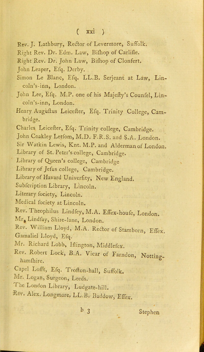 Rev.J. Lathbury, Redtor of Levermore, Suffolk. Right Rev. Dr. Edm. Law, Bifhop of Carlifle. Right Rev. Dr. John Law, Bifhop of Clonfert. John Leaper, Efq. Derby. Simon Le Blanc, Efq. LL.B. Serjeant at Law, Lln- coln’s-inn, London. John Lee, Efq, M.P. one of his Majefty’s Counfel, Lin- coln’s-inn, London. Henry Augiiflus Leicefter, Efq. Trinity College, Cam- bridge. Charles Leicefter, Efq. Trinity college, Cambridge. John Coakley Letfom, M.D. F.R.S. and S.A. London. Sir Watkin Lewis, Knt. M.P. and Alderman of London. Library of St. Peter’s college, Cambridge. Library of Queen’s college, Cambridge Library of Jefus college, Cambridge. Library of Havard Univerfity, New England. Subfcription Library, Lincoln. Literary fociety, Lincoln. Medical fociety at Lincoln. Rev. Theophilus Lindfey, M.A. Effex-houfe, London. Mr^ Lindfay, Shire-lane, London. Rev. William Lloyd, M.A. Redfor of Stamborn, Eflex. Gamaliel l^loyd, Efq. Mr. Richard Lobb, Iflington, Middlefex. Rev. Robert Lock, B.A. Vicar of Farndon, Hotting- hamfhire. ■ Capel LofFt, Efq. Trofton-hall, Suffolk. Mr. Logan, Surgeon, Leeds. The London Library, Ludgate-hill. Rev. Alex. Longmore, LL.B. Baddow, Effex. ^ 3 Stephen I