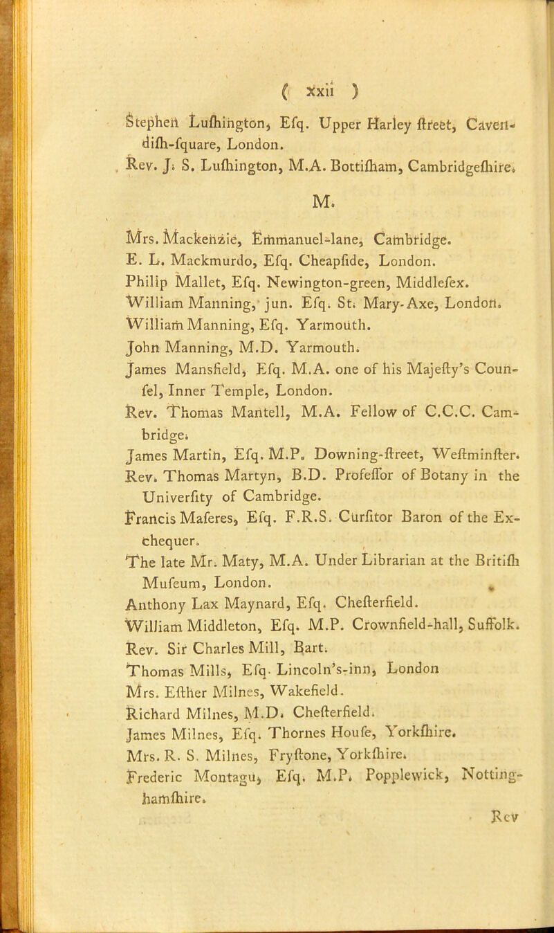 Stepkeii Lufliihgtorij Efq. Upper Harley fti'efet, Caveit- tlilh-fquare, London. , Rev. Ji S. Luftiington, M.A. Bottifham, Cambridgefliire, M. Mrs. Mackenzie, Erhmanuel-lane, Catnbridge. E. L. Mackmurdo, Efq. Cheapfide, London. Philip Mallet, Efq. Newington-green, Middlefex. William Manning,* jun. Efqi Sti Mary-Axe, London. William Manning, Efq. Yarmouth. John Manning, M.D. Yarmouthi James Mansfieldj Efq. M.A. one of his Majefty’s Coun- fel. Inner Temple, London. Rev. Thomas Mantell, M.A. Fellow of C.C.C. Cam- bridgei James Martin, Efq. M.P. Downing-ftreet, Weftminften Rev. Thomas Martyn, B.D. Profeffbr of Botany in the Univerfity of Cambridge. Erancis Maferes, Efq. F.R.S. Curfitor Baron of the Ex- chequer. The late Mr. Maty, M.A. Under Librarian at the Britifli Mufeum, London. , Anthony Lax Maynard, Efq. Chefterfield. William Middleton, Efq. M.P. Crownfield-hall, Suffolk. Rev. Sir Charles Mill, Bart. Thomas Mills, EfO' Lincoln’s-inn, London Mrs. Efther Milnes, Wakefield. Richard Milnes, M.D. Chefterfield. James Milnes, Efq. Thornes Houfe, Yorkfhire. Mrs. R. S. Milnes, Fryftone, Yorkfhire. Frederic Montagu, Efq. M.P. Popplewick, Notting- hamfhire.