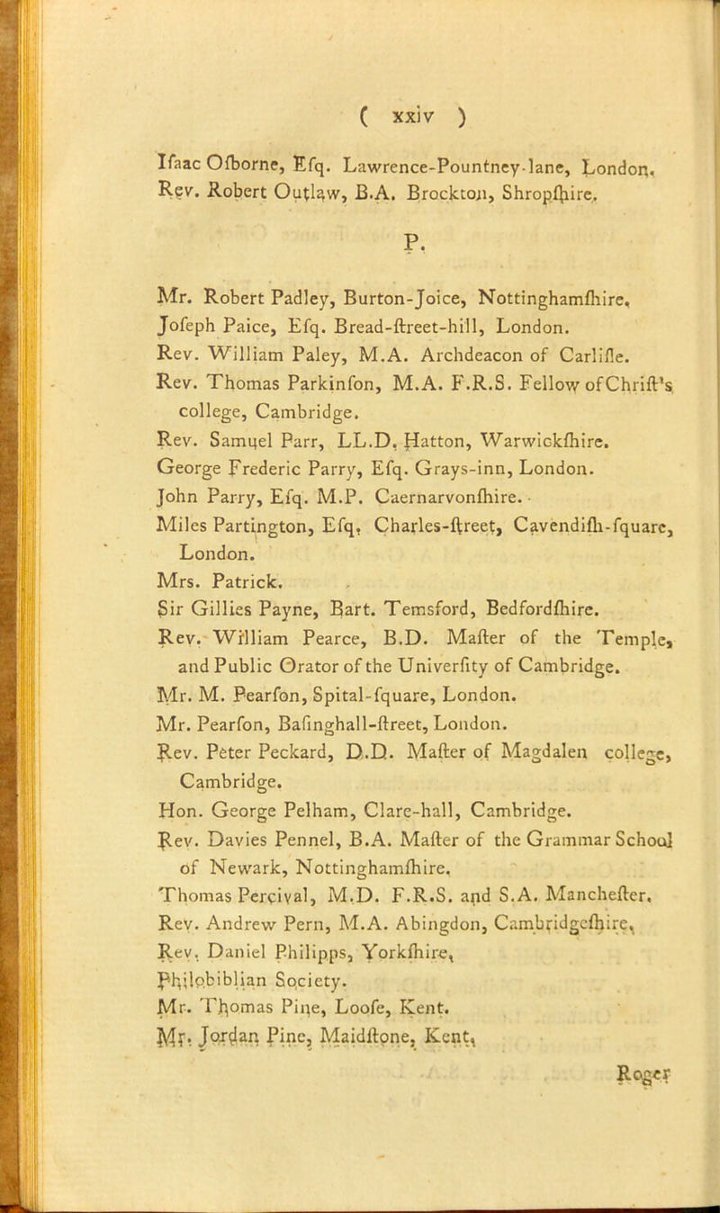 ITaac Ofborne, Efq. Lawrence-Pountney-lane, London^ Rev. Robert Outlaw, B.A. Brocktoii, Shropfbire. P. Mr. Robert Padley, Burton-Joice, Nottinghamfhire, Jofeph Paice, Efq. Bread-ftreet-hill, London. Rev. William Paley, M.A. Archdeacon of Carlille. Rev. Thomas Parkinfon, M.A. F.R.S. Fellow ofChrift’s, college, Cambridge. Rev. Sami^el Parr, LL.D, flatton, Warwiokfliire. George Frederic Parry, Efq. Grays-inn, London. John Parry, Efq. M.P. Caernarvonfhire. • Miles Partington, Efq, Charles-ftreet, Cavendifli-fquarc, London. Mrs. Patrick. Sir Gillies Payne, Bart. Terasford, Bedfordfhire. Rev,'William Pearce, B.D. Mafter of the Temple, and Public Orator of the Univerfity of Cambridge. Mr. M. Pearfon, Spital-fquare, London. Mr. Pearfon, Bafinghall-ftreet, London. Rev. Peter Peckard, D.D. Mafter of Magdalen college, Cambridge. Hon. George Pelham, Clare-hall, Cambridge. Rev. Davies Pennel, B.A. Mafter of the Grammar School of Newark, Nottinghamftiire, Thomas Percival, M.D. F.R.S. apd S.A. Manchefter, Rev. Andrew Pern, M.A. Abingdon, Cambfidgclhire, Rev, Daniel Philipps, Yorkfhire, Rbilpbiblian Society. Mr. Thomas Pipe, Loofe, Kent. My, b’ine, Maidftpne, Kent^ Roger