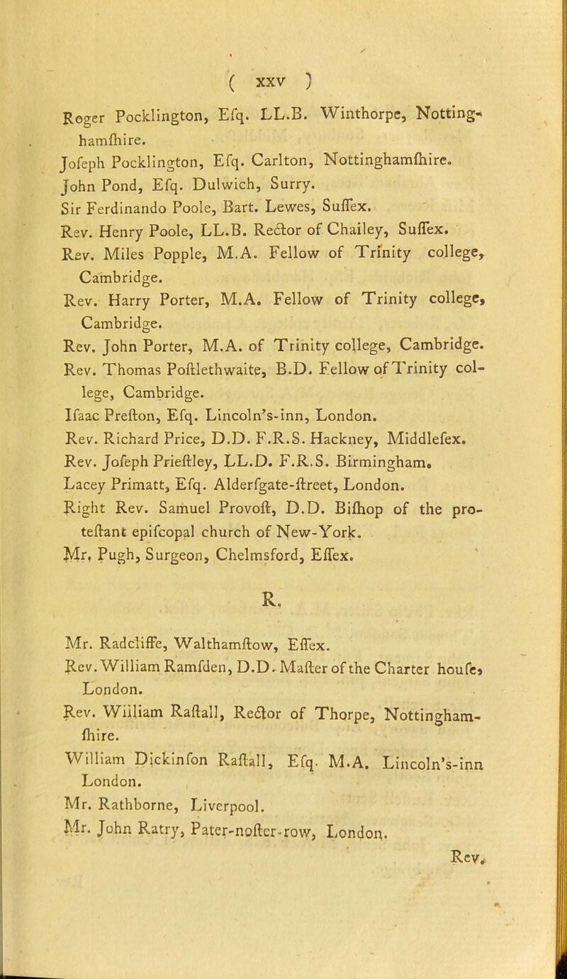 Roger Pocklington, Efq. LL.B. Winthorpe, Nottlng- hamfliire. Jofeph Pocklington, Efq. Carlton, Nottlnghamfiiire. John Pond, Efq. Dulwich, Surry. Sir Ferdinando Poole, Bart. Lewes, SulTex. Rev. Henry Poole, LL.B. Redlor of Chailey, Suflex. Rev. Miles Popple, M,A. Fellow of Trinity college, Cambridge. Rev. Harry Porter, M.A, Fellow of Trinity college, Cambridge. Rev, John Porter, M.A. of Trinity college, Cambridge. Rev. Thomas Poftlethwaite, B.D. Fellow of Trinity col- lege, Cambridge. Ifaac Prefton, Efq. Lincoln’s-inn, London. Rev. Richard Price, D.D. F.R.S. Hackney, Middlefex. Rev. Jofeph Prieftley, LL.D. F.R.S. Birmingham. Lacey Primatt, Efq. Alderfgate-ftreet, London. Right Rev. Sarhuel Provoft, D.D. Biflaop of the pro- teftant epifcopal church of New-York. Mr, Pugh, Surgeon, Chelmsford, Effex. R. Mr. RaddifFe, Walthamftow, Effex. Rev. William Ramfden, D.D. Mafter of the Charter houfcj London. Rev. William Raftall, Redor of Thorpe, Nottingham- Ihire. William Dickinfon Raftall, Efq. M.A. Lincoln’s-inn London. Mr. Rathborne, Liverpool. Mn John Ratry, Pater-noftcr-row, London.