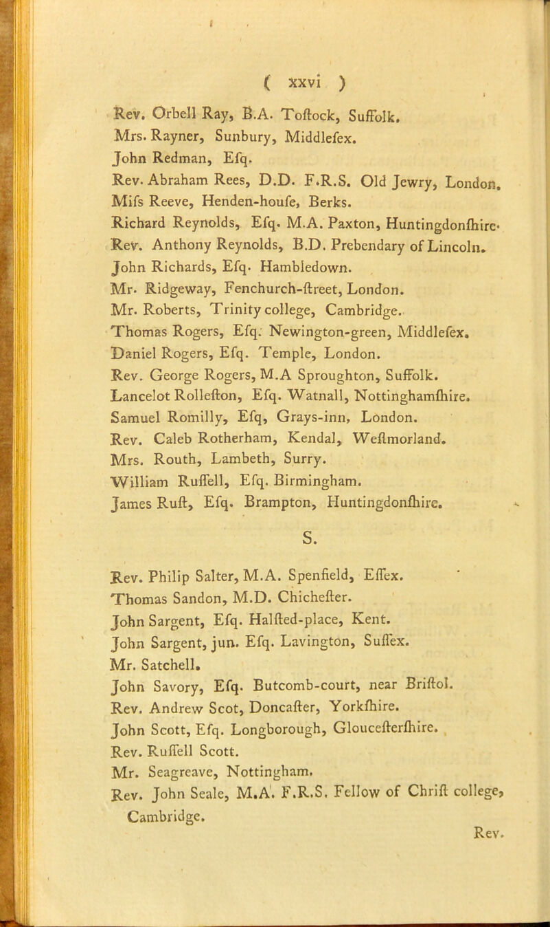 ( xxvl ) t Rev. Orbell Ray, B.A. Toftock, Suffolk. Mrs. Rayner, Sunbury, Middlefex. John Redman, Efq. Rev. Abraham Rees, D.D. F.R.S. Old Jewry, London. Mifs Reeve, Henden-houfe, Berks. Richard Reynolds, Efq. M.A. Paxton, Huntingdonfhire* Rev. Anthony Reynolds, B.D. Prebendary of Lincoln. John Richards, Efq. Hambledown. Mr. Ridgeway, Fenchurch-ftreet, London. Mr. Roberts, Trinity college, Cambridge. Thomas Rogers, Efq. Newington-green, Middlefex. Daniel Rogers, Efq. Temple, London. Rev. George Rogers, M.A Sproughton, Suffolk. Dancelot Rollefton, Efq. Watnall, Nottinghamfhire. Samuel Romilly, Efq, Grays-inn, London. Rev. Caleb Rotherham, Kendal, Weflmorland. Mrs. Routh, Lambeth, Surry. William Ruffell, Efq. Birmingham. James Ruff, Efq. Brampton, Huntingdonfhire. S. Rev. Philip Salter, M.A. Spenfield, Effex. Thomas Sandon, M.D. Chichefter. John Sargent, Efq. Halfted-place, Kent. John Sargent, jun. Efq. Lavington, Suffex. Mr. Satchell, John Savory, Efq. Butcomb-court, near Briftol. Rev. Andrew Scot, Doncafter, Yorkfhire. John Scott, Efq. Longborough, Gloucefferfhire. , Rev. Ruffell Scott. Mr. Seagreave, Nottingham. Rev. John Seale, M.A'. F.R.S. Fellow of Chrlfl college, Cambridge.