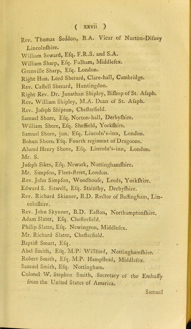 Rev. Thomas Seddon, B.A. Vicar of Norton-Difney Lincolnfhire. William Seward, Efiq. F.R.S. and S.A. William Sharp, Efq. Fulham, Middlefex. Grenville Sharp, Efq. London. Rio-ht Hon. Lord Sherardj Clare-hall, Cambridge. Rev. Caftell Sherard, Huntingdon. Right Rev. Dr. Jonathan Shipley, Bifhopof St Afaph. Rev, William Shipley, M.A. Dean of St. Afaph. Rev. Jofeph Shipton, Chefterfield. Samuel Shore, Efq. Norton-hall, Derbyfliire. William Shore, Efq. Sheffield, Yorkftiire. SamueV Shore, jun. Efq. Lincoln’s-inn, London. Bohun Shore, Efq. Fourth regiment of Dragoons. Alured Henry ShoVe, Efq. Lincoln’s-inn, London. Mr. S. Jofeph Sikes, Efq. Newark, Nottinghamftiire. Mr. Simpfon, Fleet-ftreet, London. Rev. John Simpfon, Woodhoufe, Leeds, Yorkfhire. Edward S. Sitwell, Efq. Stainfby, Derbyfliire. Rev. Richard Skinner, B.D. Redlor of Baffingham, Lin- colnlhire. Rev. John Skynner, B.D. Eafton, Northamptonfliire. Adam Slater, Efq. Chefterfield. Philip Slater, Efq. Newington, Middlefex. Mr. Richard Slater, Chefterfield. Baptift Smart, Efq. Abel Smith, Efq. M.P. Willford, Nottlnghamflilre. Robert Smith, Efq. M.P. Hampftead, Middlefex. Samuel Smith, Efq. Nottingham. Colonel W. Stephen Smith, Secretary of the Embafly from the United States of America, Samuel