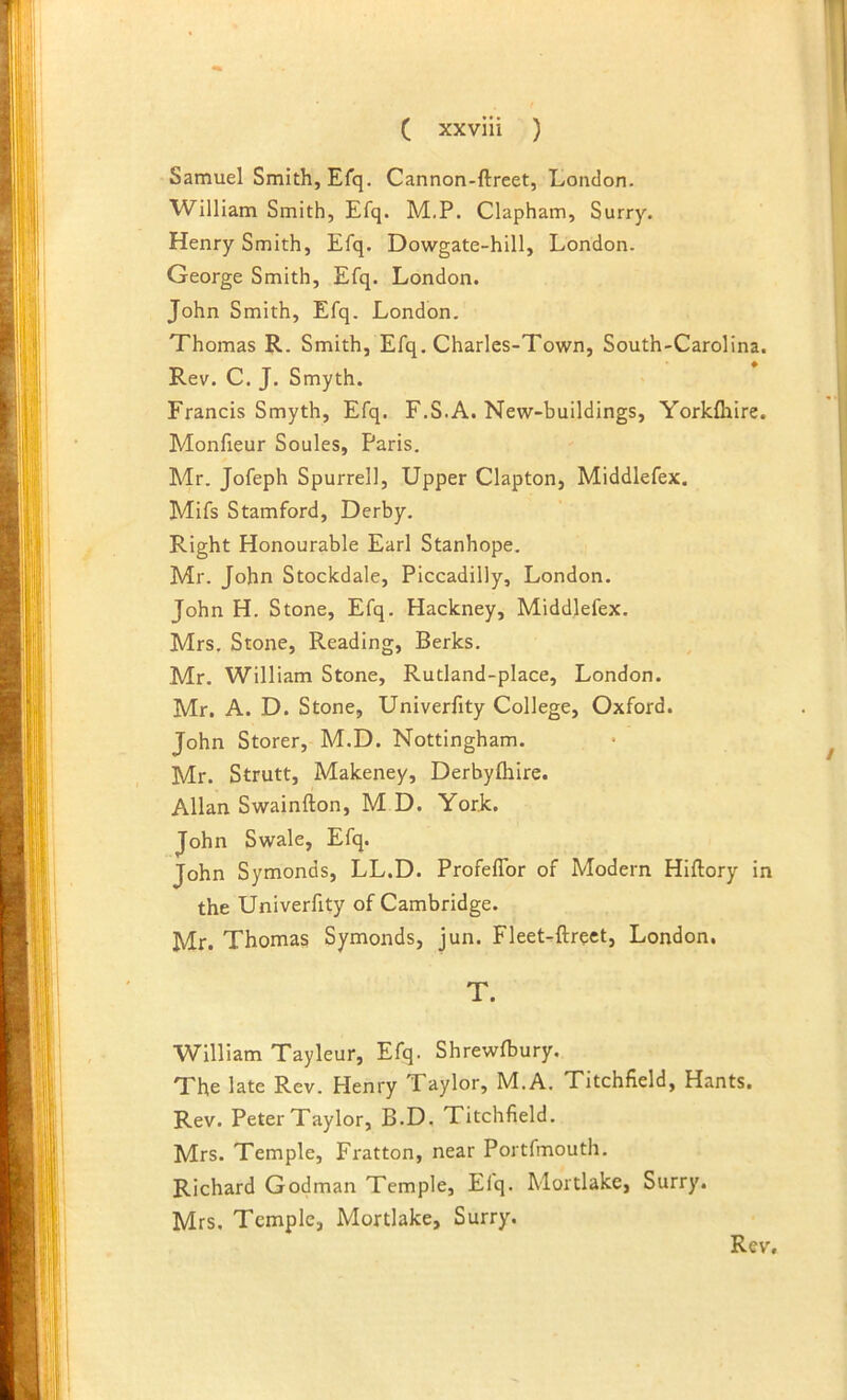 Samuel Smith, Efq. Cannon-ftreet, London. William Smith, Efq. M.P. Clapham, Surry. Henry Smith, Efq. Dowgate-hill, London. George Smith, Efq. London. John Smith, Efq. London. Thomas R. Smith, Efq, Charles-Town, South-Carolina. Rev. C. J. Smyth. Francis Smyth, Efq. F.S.A. New-buildings, Yorkfliire. Monfieur Soules, Paris. Mr. Jofeph Spurrell, Upper Clapton, Middlefex. Mifs Stamford, Derby. Right Honourable Earl Stanhope. Mr. John Stoclcdale, Piccadilly, London. John H. Stone, Efq. Hackney, Middlefex. Mrs. Stone, Reading, Berks. Mr. William Stone, Rutland-place, London. Mr. A. D. Stone, Univerfity College, Oxford. John Storer, M.D. Nottingham. Mr. Strutt, Makeney, Derbyfliire. Allan Swainfton, M D. York. John Swale, Efq. John Symonds, LL.D. Profeffor of Modern Hiftory in the Univerfity of Cambridge. Mr. Thomas Symonds, jun. FleeLftrect, London. T. William Tayleur, Efq. Shrewfbury. The late Rev. Henry Taylor, M.A. Titchfield, Hants. Rev. Peter Taylor, B.D. Titchfield. Mrs. Temple, Fratton, near Portfmouth, Richard Godman Temple, Elq. Mortlake, Surry. Mrs. Temple, Mortlake, Surry.
