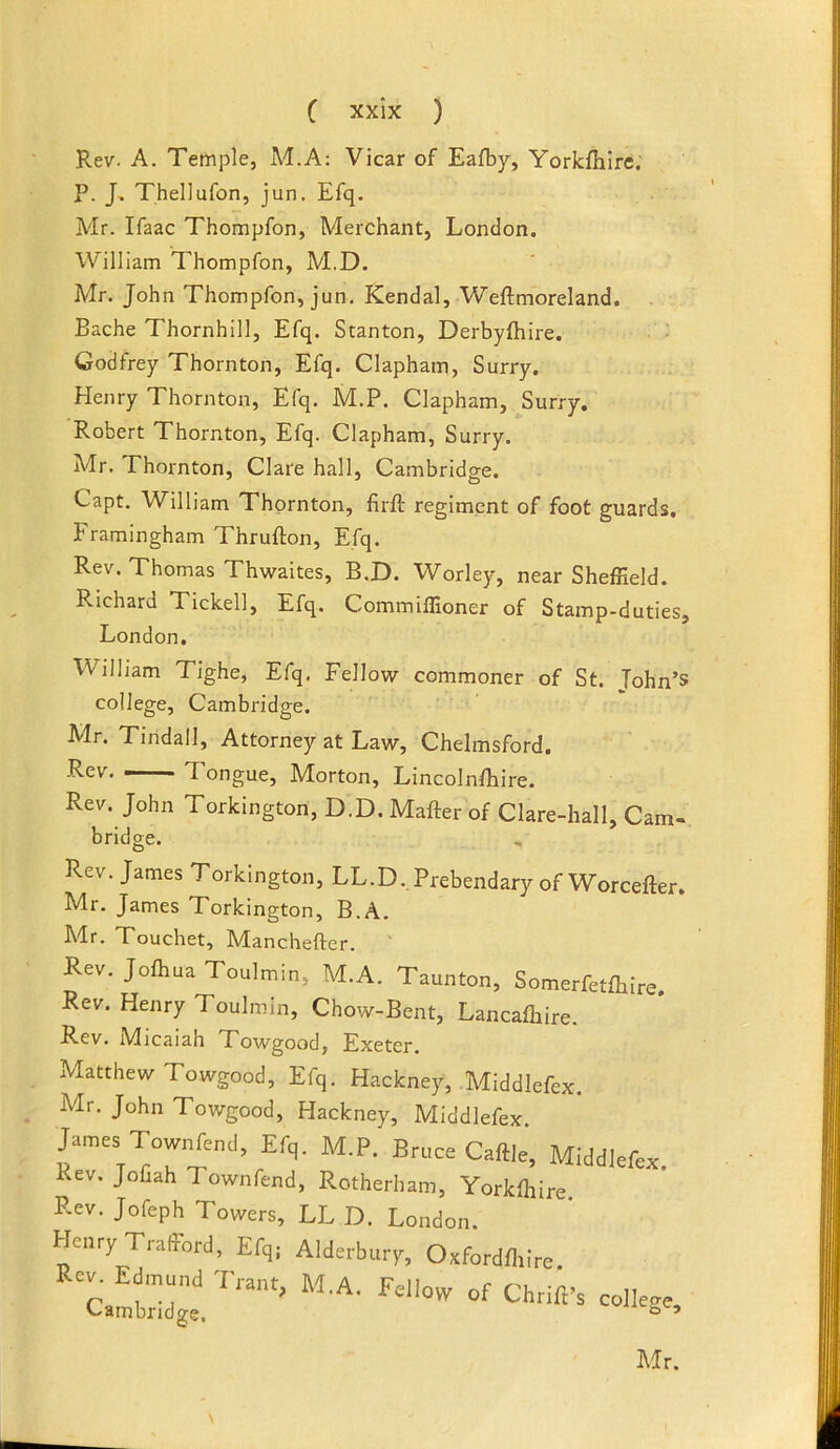 Rev. A. Temple, M.A: Vicar of Eafby, Yorkfhlre. P. J, Thellufon, jun. Efq. Mr. Ifaac Thompfon, Merchant, London. William Thompfon, M.D. Mr. John Thompfon, jun. Kendal, Weftmoreland. Bache Thornhill, Efq. Stanton, Derbyfiiire. Godfrey Thornton, Efq. Clapham, Surry. Henry Thornton, Efq. M.P. Clapham, Surry. Robert Thornton, Efq. Clapham, Surry. Mr. Thornton, Clare hall, Cambridge. Capt. William Thornton, firft regiment of foot guards. Framingham Thrufton, Efq. Rev. Thomas Thwaites, B.D. Worley, near Sheffield. Richard Tickell, Efq. Commiffioner of Stamp-duties, London. William Tighe, Efq. Fellow commoner of St. Tohn’s college, Cambridge. Mr. Tindall, Attorney at Law, Chelmsford. Rev Tongue, Morton, Lincolnffiire. Rev. John Torkington, D.D. Mafter of Clare-hall, Cam- bridge. Rev. James Torkington, LL.D. Prebendary of Worcefter. Mr. James Torkington, B.A. Mr. Touchet, Manchefter. ' Rev. Joftua Toulmin, M.A. Taunton, Somerfetlhire. Rev. Henry Toulmin, Chow-Bent, Lancaftire. Rev. Micaiah Towgood, Exeter. Matthew Towgood, Efq. Hackney, Middlefex. Mr. John Towgood, Hackney, Middlefex. James TcwrTend, Efq. M.P. Bruce Caftle', Middlefex. Rev. Jofiah Townfend, Rotherham, Yorkffiire Rev. Jofeph Towers, LL D. London. Henry Trafford, Efqj Alderbury, Oxfordffiire. Rev, Edinund rsnt IV'T A r Cambridge.  \ Mr.