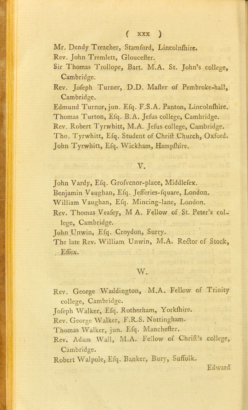 Mr. Dendy Treacher, Stamford, Lincolnfhirc. Rev. John Tremlett, Gloucefter. Sir Thomas Trollope, Bart. M.A. St. John’s college, Cambridge. Rev. Jofeph Turner, D.D, Mafter of Pembroke-hall, Cambridge. Edmund Tumor, jun. Efq. F.S.A. Panton, Lincolnfhirc, Thomas Turton, Efq. B.A. Jefus college, Cambridge, Rev. Robert Tyrwhitt, M.A. Jefus college, Cambridge. Tho. Tyrwhitt, Efq. Student of Chrift Church, Oxford. John Tyrwhitt, Efq. Wickham, Hampfhire, \ V. John Vardy, Efq. Grofvenor-place, Middlefex. Benjamin Vaughan, Efq. Jefferies-fquare, London. William Vaughan, Efq, Mincing-lane, London. Rev. Thomas Veafey, M A. Fellow of St. Peter’s col- lege, Cambridge. John Unwin, Efq. Croydon, Surry. The late Rev. William Unwin, M.A, Reftor of Stock, , Eflex. w. Rev. George Waddington, M.A. Fellow of Trinity college, Cambridge. Jofeph Walker, Efq. Rotherham, Yorkfhire. Rev. George Walker, F.R.S. Nottingham. ^ Thomas Walker, jun. Efq. Manchefter. Rev. Adam Wall, M.A. Fellow of Chrift’s college, Cambridge. Robert Walpole, Efq. Banker, Bury, Suffolk. Edward