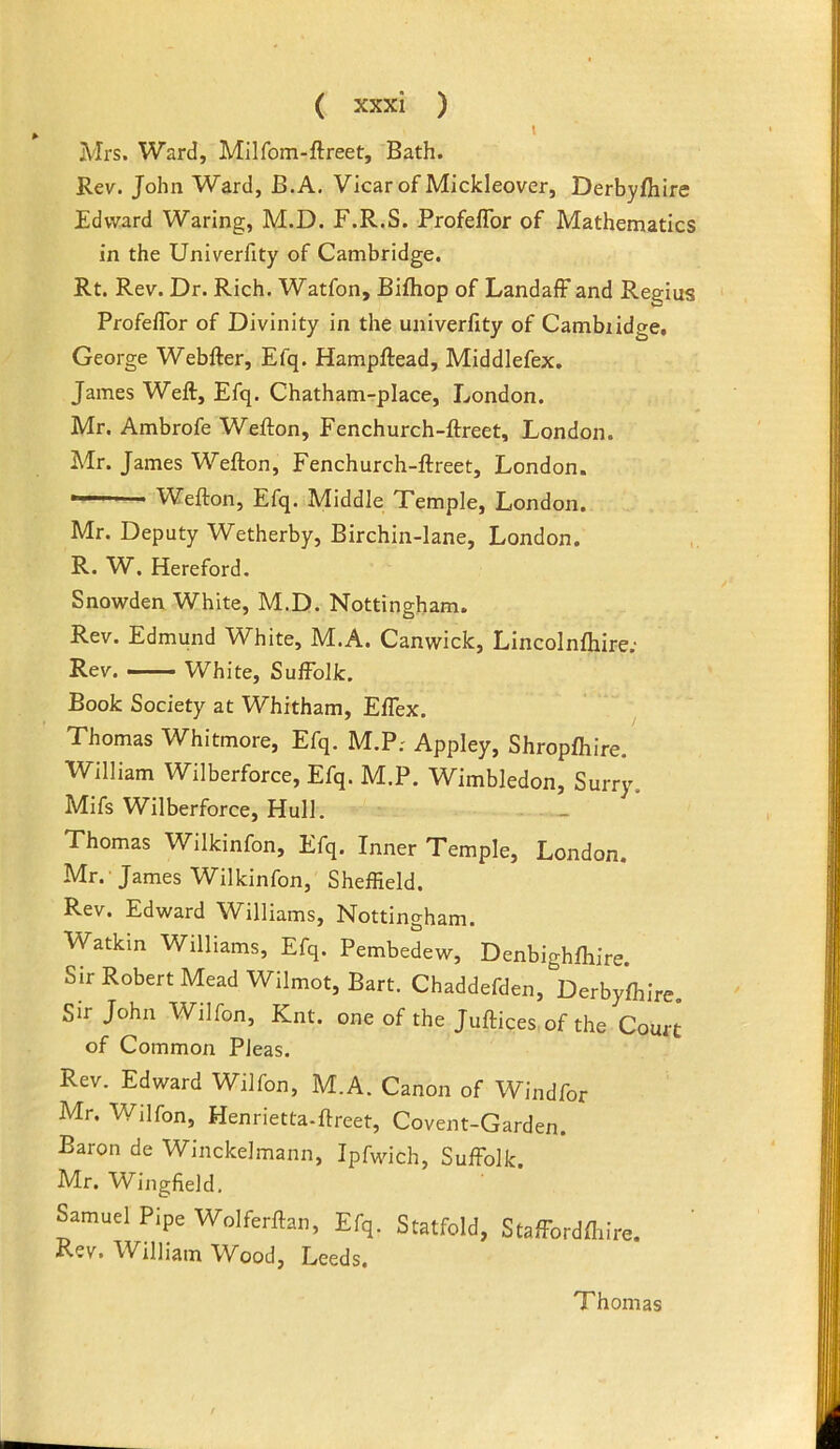 1 Mrs. Ward, Milfom-ftreet, Bath. Rev. John Ward, B.A. Vicar of Mickleover, Derbyfhire Edward Waring, M.D. F.R.S. ProfefTor of Mathematics in the Univerfity of Cambridge. Rt. Rev. Dr. Rich. Watfon, Bifhop of LandafF and Regius Profeflbr of Divinity in the univerfity of Cambiidge, George Webfter, Efq. Hampftead, Middlefex. James Weft, Efq. Chatham-place, London. Mr. Ambrofe Wefton, Fenchurch-ftreet, London. Mr. James Wefton, Fenchurch-ftreet, London. ■ Wefton, Efq. Middle Temple, London. Mr. Deputy Wetherby, Birchin-lane, London. R. W. Hereford. Snowden White, M.D. Nottingham. Rev. Edmund White, M.A. Canwick, Lincolnfliire; Rev. —- White, Suffolk. Book Society at Whitham, EfTex. Thomas Whitmore, Efq. M.P; Appley, Shropfhire. William Wilberforce, Efq. M.P. Wimbledon, Surry. Mifs Wilberforce, Hull. - Thomas Wilkinfon, Efq. Inner Temple, London. Mr. -James Wilkinfon, Sheffield. Rev. Edward Williams, Nottingham. Watkin Williams, Efq. Pembedew, Denbighfhire. Sir Robert Mead Wilmot, Bart. Chaddefden, Derbyfhire, Sir John Wilfon, Knt. one of the Juftices of the Court of Common Pleas. Rev. Edward Wilfon, M.A. Canon of Windfor Mr. Wilfon, Henrietta-ftreet, Covent-Garden. Baron de Winckelmann, Ipfwich, Suffolk. Mr. W^ingfield. Samuel Pipe Wolferftan, Efq. Statfold, Staffordftiire. Rev. William Wood, Leeds, Thomas